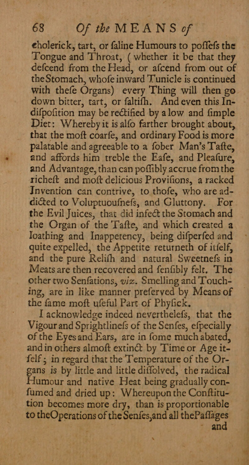 eholerick, tart, or faline Humours to poffefs the Tongue and Throat, ( whether it be that they defcend from the Head, or afcend from out of the Stomach, whofe inward Tunicle is continued down bitter, tart, or faltifh. And even this In- difpofition may be rectified by alow and fimple that the moft coarfe, and ordinary Food is more palatable and agreeable to a fober Man’s Tafte, and affords him treble the Eafe, and Pleafure, and Advantage, than can poffibly accrue from the richeft and moft delicious Provifions, a racked Invention can contrive, to thofe, who are ad- di&amp;ed to Voluptuoufnefs, and Gluttony. For the Evil Juices, that did infect the Stomach and the Organ of the Tafte, and which created a loathing and Inappetency, being difperfed and quite expelled, the Appetite returneth of itfelf, and the pure Relifh and natural Sweetnefs in Meats are then recovered and fenfibly felt. The other two Senfations, viz. Smelling and 'Touch- ing, are in like manner preferved by Means of the fame moft ufeful Part of Phyfick, I acknowledge indeed neverthelefs, that the Vigour and Sprightlinefs of the Senfes, efpecially of the Eyesand Ears, are in fome much abated, and in others almoft extinct by Time or Age it- felf ; in regard that the Temperature of the Or- gans is by little and little diffolved, the radical Humour and native Heat being gradually con- fumed and dried up: Whereupon the Conftitu- tion becomes more dry, than is proportionable to theOperations of the Senfes,and all eer ; ~ an \