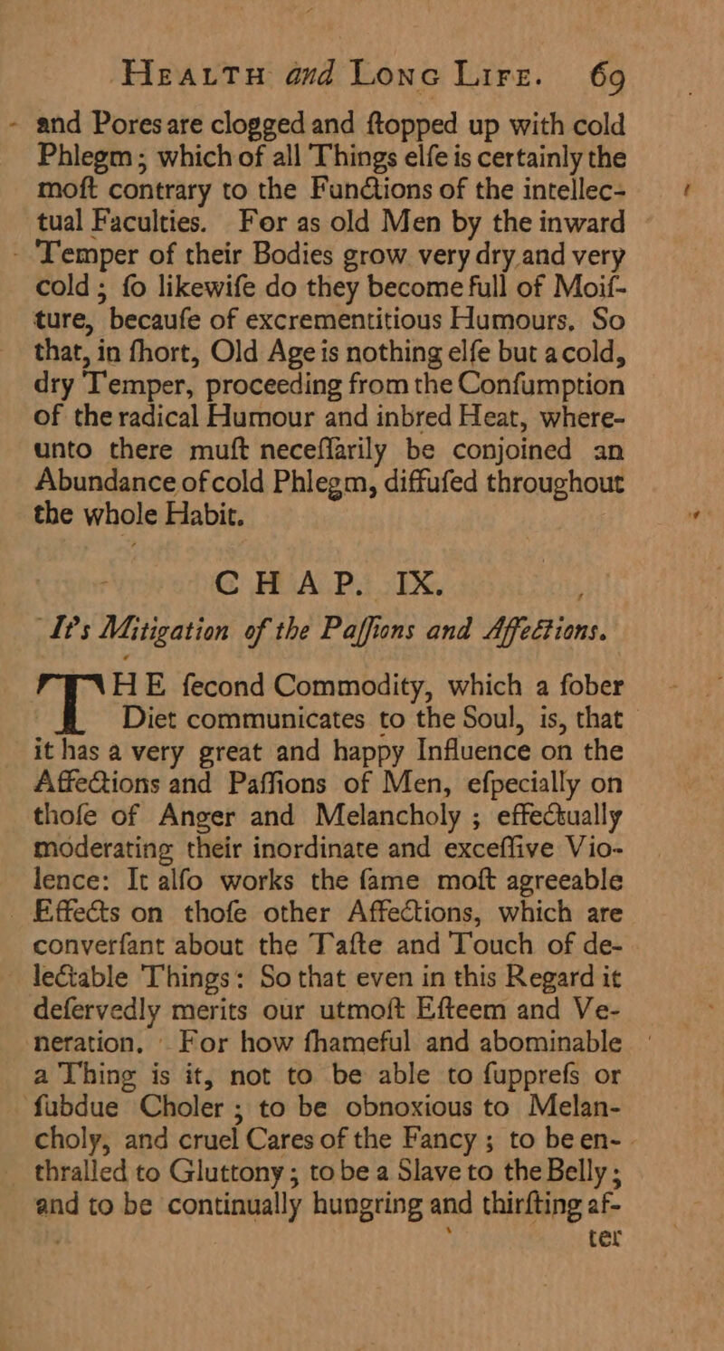 - and Poresare clogged and ftopped up with cold Phlegm ; which of all Things elfe is certainly the moft contrary to the Fundtions of the intellec- tual Faculties. For as old Men by the inward ‘Temper of their Bodies grow very dry and very cold ; fo likewife do they become full of Moif- ture, becaufe of excrementitious Humours, So that, in fhort, Old Age is nothing elfe but acold, dry ‘Temper, proceeding from the Confumption of the radical Humour and inbred Heat, where- unto there muft neceffarily be conjoined an Abundance of cold Phlegm, diffufed throughout the whole Habit. G HAP. 1X Gant L?s Mitigation of the Paffions and Affeétions. PXYHE fecond Commodity, which a fober Diet communicates to the Soul, is, that it has a very great and happy Influence on the Affeftions and Paffions of Men, efpecially on thofe of Anger and Melancholy ; effectually moderating their inordinate and exceffive Vio- lence: It alfo works the fame moft agreeable _ Effects on thofe other Affections, which are converfant about the Tafte and Touch of de- lectable Things: So that even in this Regard it defervedly merits our utmoft Efteem and Ve- neration, _ For how fhameful and abominable a Thing is it, not to be able to fupprefs or fubdue Choler ; to be obnoxious to Melan- choly, and cruel Cares of the Fancy ; to been- thralled to Gluttony ; tobe a Slave to the Belly ; and to be continually hungring and thirfting af- ; ter