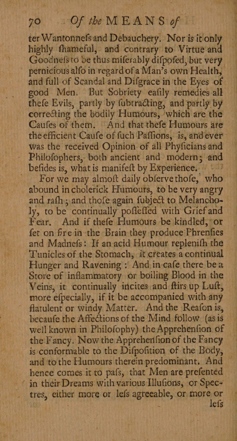 ter Wantonnefsand Debauchery. Nor is it'only highly fhameful, and contrary to Virtue and Goodne(sto be thus miferably difpofed, but very pernicious alfo in regard of a Man’s own Health, good Men. But Sobriety eafily remedies all thefe Evils, partly by fubtracting, and partly by correcting the bodily Humours, ‘which are the Caufes of them. And that thefe Humours are the efficient Caufe of fuch Paffions,: is, andever was the received Opinion. of all Phyficians and Philofophers,- both ancient and modern; and _ befides is, what is manifeft by Experience... ' abound in cholerick Humouts, to be very angry and rafh; and thofe again fubject to Melanche- ly, to be continually poflefled with Grief and Fear. And if thefe Humours be kindled, or fet on frein the Brain they produce'Phrenfies and Madnefs: If anacid Humour replenifh the Tunicles of the Stomach, it creates a continual Hunger and Ravening ; And,in-cafe there bea Store of inflammatory or boiling Blood in the more efpecially, if it be accompanied with any ~ flatulent or windy Matter. Andthe Reafon is, becaufe the Affections of the Mind follow. (asis the Fancy. Now the Appreherifion of the Fancy is conformable to the Difpofition of the Body, ‘ in their Dreams with various IlluGons, or Spec tres, either more or lefs agreeable, or more or . : lefs