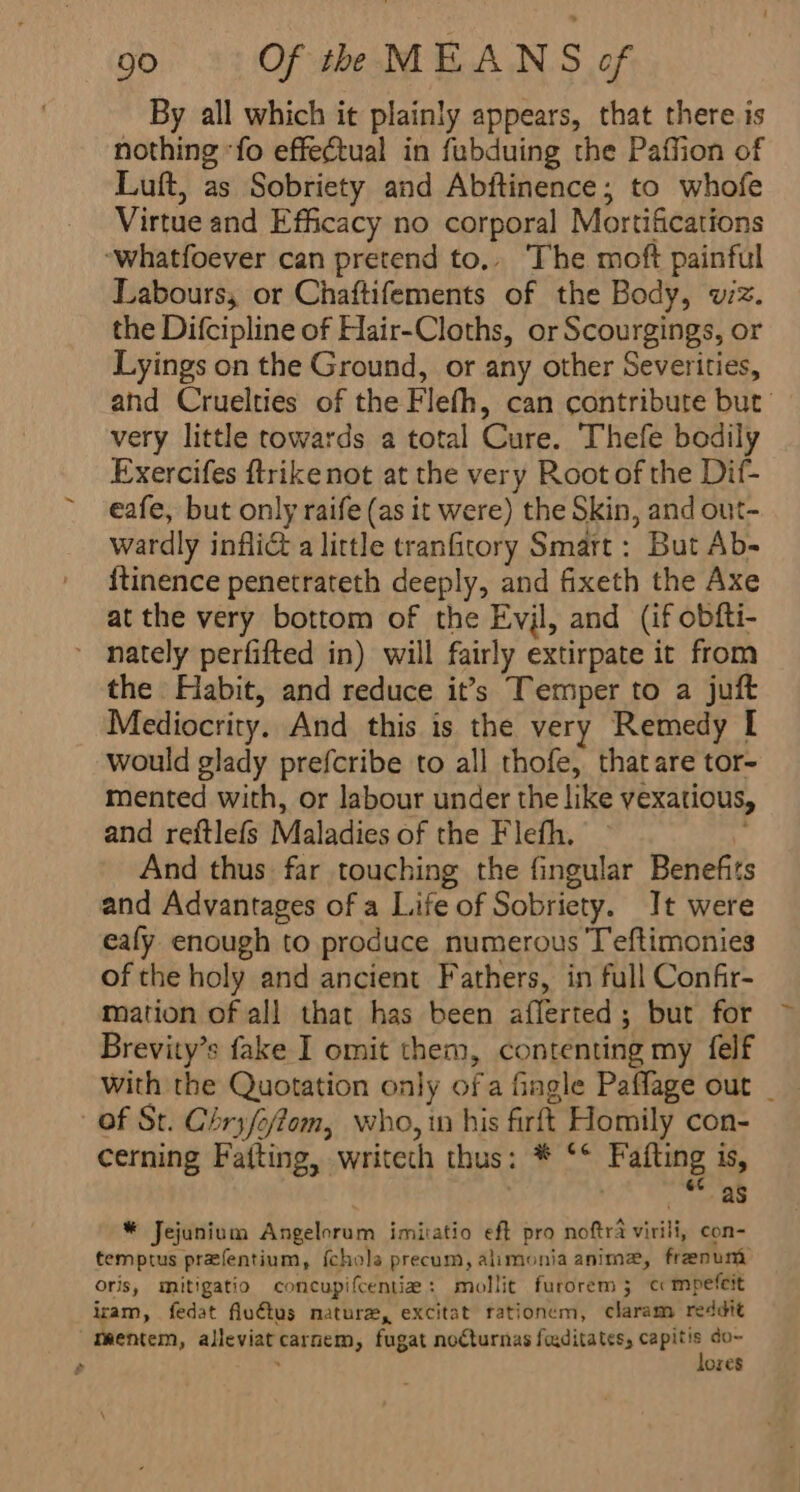 By all which it plainly appears, that there is nothing “fo effectual in fubduing the Paffion of Luft, as Sobriety and Abftinence; to whofe Virtue and Efficacy no corporal Mortifications ‘whatfoever can pretend to, The moft painful Labours, or Chaftifements of the Body, wz. the Difcipline of Hair-Cloths, or Scourgings, or Lyings on the Ground, or any other Severities, and Cruelties of the Flefh, can contribute but’ very little towards a total Cure. Thefe bodily Exercifes ftrikenot at the very Root of the Dif- eafe, but only raife (as it were) the Skin, and out- wardly infliG a little tranfitory Smart: But Ab- {tinence penetrateth deeply, and fixeth the Axe at the very bottom of the Evjl, and (if obfti- nately perfifted in) will fairly extirpate it from the Habit, and reduce it’s Temper to a juft Mediocrity. And this is the very Remedy I would glady prefcribe to all thofe, thatare tor- mented with, or labour under the like vexatious, and reftlefs Maladies of the Flefh. ' And thus far touching the fingular Benefits and Advantages of a Life of Sobriety. It were eafy enough to produce numerous Teftimonies of the holy and ancient Fathers, in full Confir- mation of all that has been afferted; but for Brevity’s fake I omit them, contenting my felf with the Quotation only ofa fingle Paffage out _ of St. Chryfe/iom, who, in his firft Homily con- cerning Fafting, writech thus: * °° Fafting is, . as * Jejunium Angelorum imitatio eft pro noftra virili, con- temptus prafentium, {chola precum, alimonia anima, frenum oris, mitigatio coneupifcentia: mollit furorem 3 e mpefeit iram, fedat fluétus nature, excitat rationem, claram reddit meentem, alleviat carnem, fugat noCturnas faditates, capitis do~ p : lores