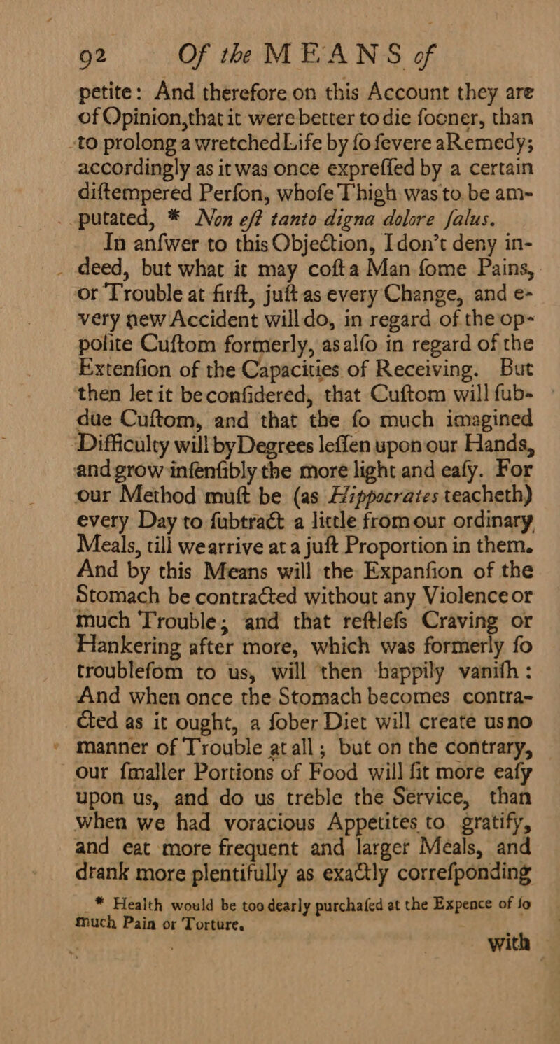 petite: And therefore on this Account they are of Opinion, that it were better to die fooner, than -to prolong a wretched Life by fo fevere aRemedy; accordingly as it was once exprefled by a certain diftempered Perfon, whofe Thigh was to. be am- ..putated, * Non eff tanto digna dolore falus. In anfwer to this Objection, Idon’t deny in- _ deed, but what it may cofta Man fome Pains, or Trouble at firft, juftas every Change, and e- very new Accident willdo, in regard of the op- polite Cuftom formerly, asalfo in regard of the Extenfion of the Capacities of Receiving. But ‘then let it beconfidered, that Cuftom will fub- — due Cuftom, and that the fo much imagined Difficulty will by Degrees leffen upon our Hands, and grow infenfibly the more light and eafy. For our Method mutt be (as Hippocrates teacheth) every Day to fubtract a little fromour ordinary Meals, till wearrive at a juft Proportion in them. And by this Means will the Expanfion of the Stomach be contracted without any Violence or much Trouble; and that reftlefs Craving or Hankering after more, which was formerly fo troublefom to us, will then happily vanith : And when once the Stomach becomes contra- cted as it ought, a fober Diet will create usno * manner of Trouble atall; but on the contrary, our fmaller Portions of Food wiil fit more eafy upon us, and do us treble the Service, than when we had voracious Appetites to gratify, and eat more frequent and larger Meals, and drank more plentifully as exactly correfponding _* Health would be too dearly purchafed at the Expence of fo much Pain or Torture. ; , with