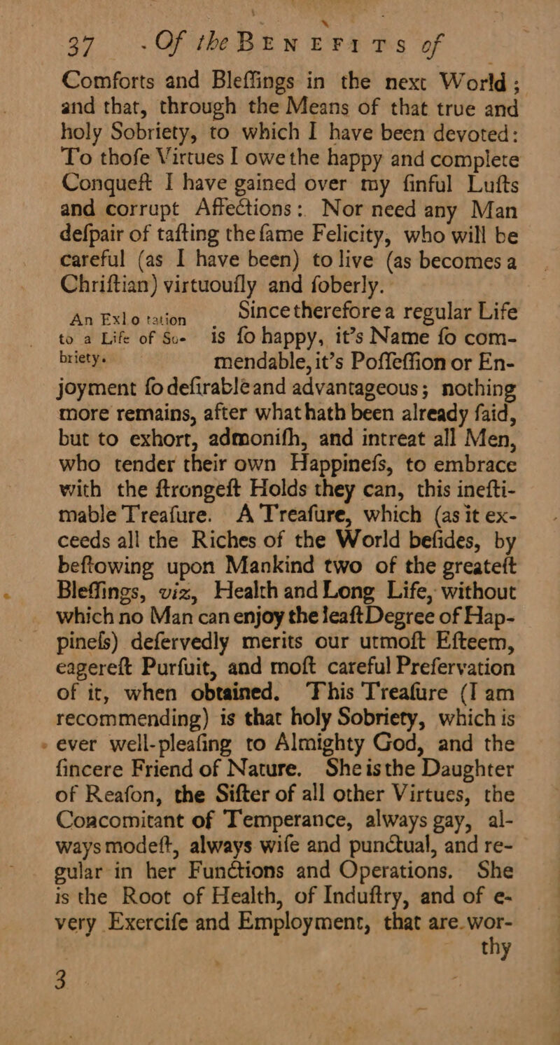 34. . Of he BE w Bra m5 of Comforts and Bleffings in the next World; and that, through the Means of that true and holy Sobriety, to which I have been devoted: To thofe Virtues I owe the happy and complete Conqueft I have gained over my finful Lufts and corrupt Affections: Nor need any Man defpair of tafting the fame Felicity, who will be careful (as I have been) to live (as becomes a Chriftian) virtuoufly and foberly. se eg i a Since thereforea regular Life to a Life of Soe is fo happy, it’s Name fo com- briety. mendable, it’s Poffeffion or En- joyment fodefirabléand advantageous; nothing more remains, after what hath been already faid, but to exhort, admonifh, and intreat all Men, who tender their own Happinefs, to embrace with the ftrongeft Holds they can, this inefti- mable Treafure. A 'Treafure, which (as it ex- ceeds all the Riches of the World befides, by beftowing upon Mankind two of the greateft Bleffings, viz, Health and Long Life, without which no Man can enjoy the leaft Degree of Hap- _ pinels) defervedly merits our utmoft Efteem, eagereft Purfuit, and moft careful Prefervation of it, when obtained. ‘This Treafure (I am recommending) is that holy Sobriety, which is - ever well-pleafing to Almighty God, and the fincere Friend of Nature. Sheisthe Daughter of Reafon, the Sifter of all other Virtues, the Concomitant of Temperance, always gay, al- ways modeft, always wife and punctual, and re- gular in her Functions and Operations. She is the Root of Health, of Induftry, and of e- very Exercife and Employment, that tegen uy 3