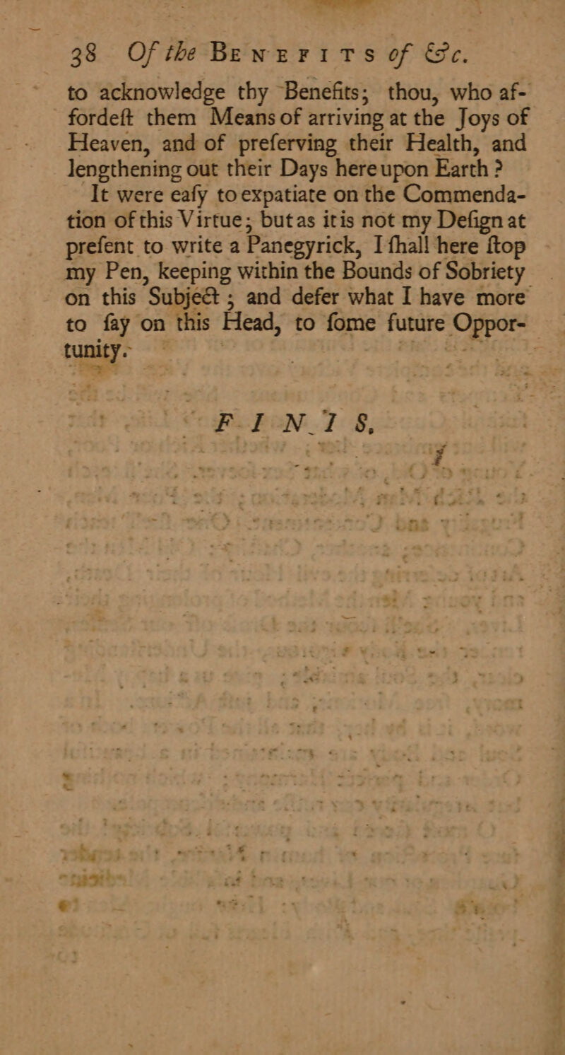 ae ir 38 Ofth Benurirs of &amp;c. to acknowledge thy Benefits; thou, who af- fordeft them Means of arriving at the Joys of Heaven, and of preferving their Health, and lengthening out their Days hereupon Earth ? It were eafy to expatiate on the Commenda- tion of this Virtue; butas itis not my Defign at prefent to write a Panegyrick, I fhal! here ftop on this Subjed ; and defer what I have more tunity. ~ a ae NT 8, : eS