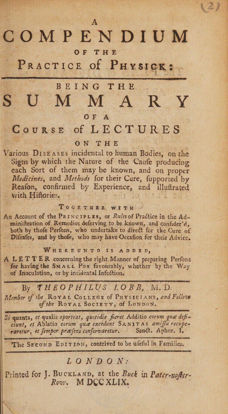 COMPENDIUM OF THE Practice of Puysiex: BEING THE SUMMARY OF A Course of LEG TMRE B, ON THE Various Diseases incidental to human Bodies, on the Signs by which the Nature of the Caufe producing each Sort of them may be known, and on proper Medicines, and Methods for their Cure, fupported by -Reafon, confirmed by Experience, and -_luftrated - with Hiftories. -— «| ToGHTeER witTuH An Account of the Parncrpxres, or Rules of Practice in the Ad- _ miniftration of Remedies deferving to be known, and confider’d, é both: by thofe Perfons, who undertake to direét for the Cure at Difeafes, and by thofe, who mary have Occafion for their Advice. WnereuNnTo Is ADDED, A LETTER concerning the right. Manner of preparing Perfons for having the Sait Pox favourably, whether by the Way of Inoculation, or by incidental Infection, Member of the Roya Correce of Puysrcians, and Fellow of the Rovar Society, of Lonpon. | | | | | By THEOPHILUS LOBB, M.D. | | t Si quanta, ¢¢ qualis oporteat, guotidie freret Additio corum que defi- ~ efunt, et Ablatio eorum quae excedunt SANITAS amiffa recupes “ waretur, et Semper prefens confervaretur, Sané, Aphor. I, “The Seconp Epirrszon, contrived to be ufeful in Families, LONDON: | Printed for J. Buckanp, at the Buck in Pater-nofter- \ Row, M D&amp;UCXLIX,