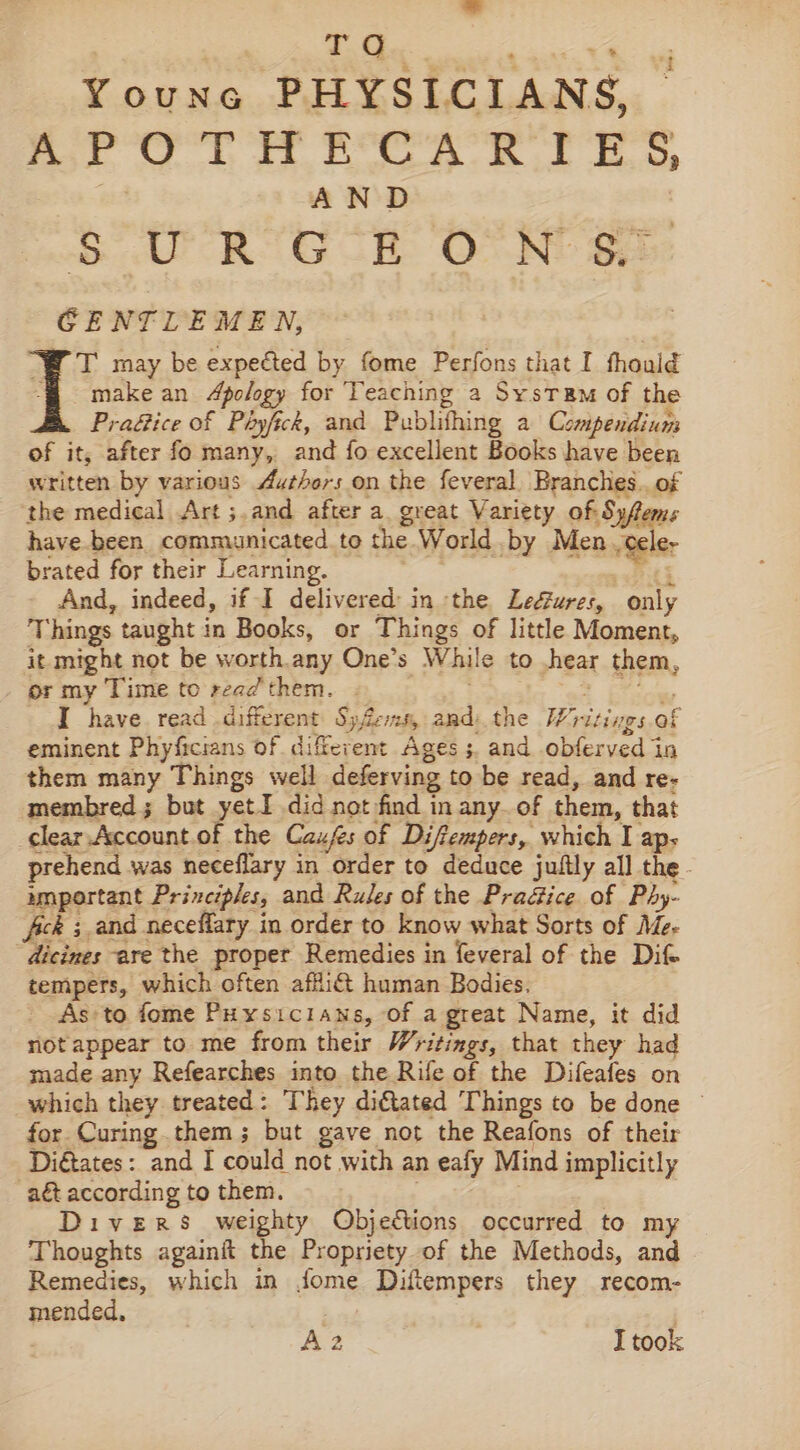 7. d.. | : x% Youne PHYSICIANS, APOTHECARIES | 7 AND | SoU ROG SE OTN Se: GENTLEMEN, T° may be expected by fome Perfons that I fhould ‘@ = omakean Apology for Teaching a SystTRm of the Pra&amp;ice of Phyfck, and Publithing a Compendium of it, after fo many, and fo excellent Books have been written by various Authors on the feveral Branches.. of the medical Art ;.and after a great Variety of Syfems have been communicated to the World by Men -Gele- brated for their Learning. Re ak And, indeed, if I delivered in the Le&amp;ures, only Things taught in Books, or Things of little Moment, it might not be worth.any One’s While to hear them, or my Time to read them. . | , I have read different SyZens, and) the Writings of eminent Phyficians of different Ages; and obferved in them many Things well deferving to be read, and re- membred ; but yet did not find in any of them, that clear. Account.of the Caufes of Difempers, which I aps prehend was neceflary in order to deduce juftly all the. important Principles, and Rules of the PraGice of Phy- fick ; and neceflary in order to know what Sorts of Me- dicines are the proper Remedies in feveral of the Dif tempers, which often affi&amp; human Bodies. As to fome Puysicians, of a great Name, it did notappear to me from their Writings, that they had made any Refearches into the Rife of the Difeafes on which they treated: They diftated Things to be done © for Curing them; but gave not the Reafons of their Digtates: and I could not with an eafy Mind implicitly aét according to them. : | Divers weighty Objections occurred to my Thoughts againit the Propriety of the Methods, and Remedies, which in fome Diftempers they recom- mended. } )