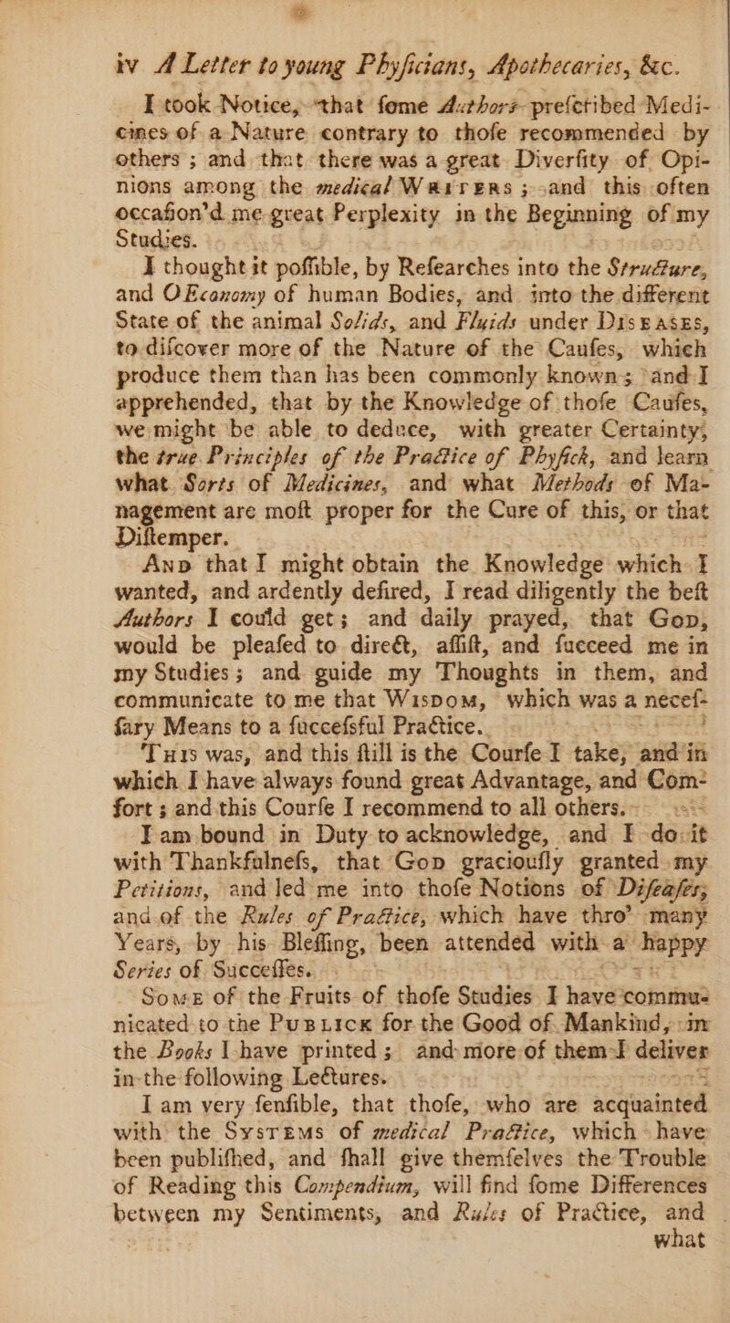 iv A Letter to young Phyfictans, Apothecaries, &amp;c. I took Notice, that fome Authors prefetibed Medi- cmes of a Nature contrary to thofe recommended by others ; and that there was a-great. Diverfity of Opi- | nions among the medical Warrers ; >and this often occafon’d me great Perplexity im the Beginning of. amy Studies. I thought it poffible, by Refearches into the Veahurs and OFcanomy of human Bodies, and into the different State of the animal So/id:, and Flyids under Diseases, to difcover more of the Nature of the Caufes, which produce them than has been commonly known; 3 and I apprehended, that by the Knowledge of thofe Caufes, we might be able to deduce, with greater Certainty, the true. Principles of the Pra&amp;ice of Phyfick, and learn what. Sorts of Medicines, and what Methods of Ma- nagement are moft proper for the Cure of ‘this, or that Diftemper. Ano thatI might obtain the Knowledge oii ; wanted, and ardently defired, I read diligently the bef Auabors I could get; and daily prayed, that Gop, would be pleafed to dire&amp;, aflift, and fueceed me in my Studies; and guide my Thoughts in them, and communicate to me that Wispom, which was a necet- fary Means to a fuccefsful Practice. Tus was, and this ftill is the Courfe I take; ‘oni in which I have always found great Advantage, and Com- fort ; and this Courfe I recommend to all others.. —.s:- Iam bound in Duty to acknowledge, and I do-it with Thankfulnefs, that Gop gracioufly granted my Petitions, and led me into thofe Notions of Difeases; and.of the Rules of Praéice, which have thro’ many Years, by his Blefling, been attended with a wevins Series of Succeffes. Some of the Fruits of thofe Suudies I pais commu. nicated to the Pustick for the Good of. Mankind, im the Books Ihave printed; and more of sews I deliver in-the following Lectures. | I am very fenfible, that thofe, who are ‘aetna ted with the Sysrems of medical Prafice, which have been publifhed, and fhall give themfelves the Trouble of Reading this Compendium, will find fome Differences between my Sentiments, and Ru/es of Practice, oh what