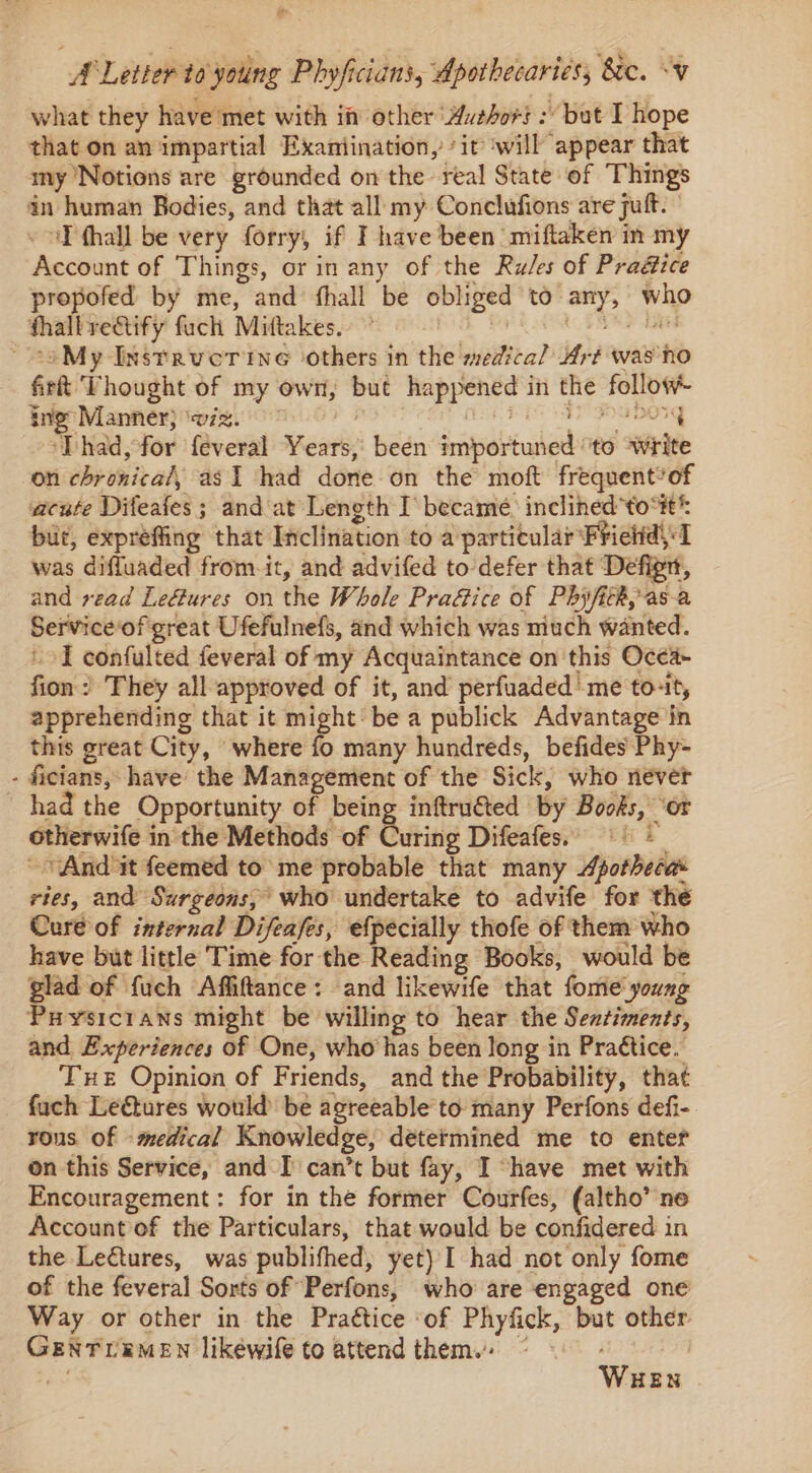 ao A Letter to young Phyficians, Apotbecaries; &amp;e. “v what they have met with in other ‘Auesor} : but I hope that on an impartial Exaniination, ‘it will appear that my Notions are grounded on the real State of Things in human Bodies, and that all my Conclufions are ful. ‘I fhall be very forry, if I have been miftaken m my Accinmnt of Things, or in any of the Rules of Pradice propofed by me, and fhall be obliged to: vec Who shall rectify fach Mittakes. ~-oMy Instreverine others in the medical Art was no fir Thought of my own, but sa le in ahi so ing” Manner} wiz.” ‘Thad, for feveral eart been sritortuber to wit on chronicah asI had done on the moft frequent*of acute Difeafes ; and'at Length I became, inclined*to“#* bit, expreffing that Inclination to a particular Frietid\ I was difluaded from.it, and advifed to defer that Defigtt, and read Ledtures on the Whole Praftice of Phyfith, asa Service: of great Ufefulnefs, and which was much wanted. I confulted feveral of my Acquaintance on this Ocea- fion : They all approved of it, and perfuaded me to-it, apprehending that it might: bea publick Advantage in this great City, where fo many hundreds, befides Phy- - ficians, have the Management of the Sick, who never had the Opportunity of being inftruéted by Books, ‘or otherwite i in the Methods of Batis Difeafess’ eh “And it feemed to me probable that many Apothecas ries, and Surgeons,’ who undertake to advife for the Cure of internal Difeafes, efpecially thofe of them who have but little Time for the Reading Books, would be glad of fuch Affiftance: and likewife that fome' young Puysicrans might be willing to hear the Sentiments, and Experiences of One, who has been long in Praétice. Tue Opinion of Friends, and the Probability, that fuch Letures would be agreeable’to many Perfons defi-. rous of - medical Knowledge, determined me to enter on this Service, and I’ can’t but fay, I “have met with Encouragement: for in the former Courfes, (altho’ ne Account of the Particulars, that would be confidered in the Le€tures, was publifhed, yet) I had not only fome of the feveral Sorts of Perfons, who are engaged one Way or other in the Practice of Phyfick, but bg Genrremen likewile to attend them.. Wen