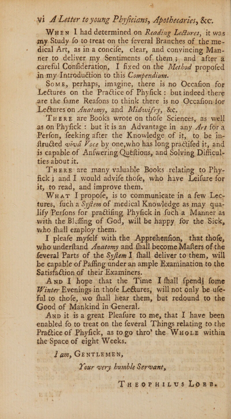 a wi A Letter to young Phyficians, Apothecaries, &amp;e. Wuen I haddetermined on Reading LeGures, it was amy. Study fo to treat on the feveral Branches of the me- dical Art, asin aconcife, clear, and convincing Man- ner to deliver my. Sentiments of. them 3, and after a careful Confideration, I fixed on the Method propofed in my-Introduétion to this Compendium. Somes, perhaps, imagine, there is no Occafion for Leétures on the Prattice of Phyfick : but indeed there are the fame Reafons to think there is no Occafion for Leé&amp;ureson Anatomy, and Midwifry, &amp;c.- Tuere are Books wrote on thofe Sciences, as well as on Phyfick : but itis an Advantage in any “Art for a Perfon, feeking after the Knowledge of it, to be in- ftructed viwd Voce by one,who has long practifed i it, and is capable of An{wering Quéftions, and Solving Difficul- ties about it. THERE are many valuable Books relating to Phy- fick ; and I would advife thofe, who have Leifure for it, to read, and improve them. Wuat T propofe, is to communicate in a few Lec- tures, fuch a Sy/tem of medical Knowledge as may qua- lify Perfons for praétifing Phyfick in fuch a Manner as with the Blefing of God, willbe happy for the Ps: who fhall employ them. — I pleafe myfelf with the Apprehenfion, that tho, who underitand Azatomy and thall become Mafters of the feveral Parts of the Sy/femI thall deliver to them, will be capable of Paffing under an ample Examination.to the Satisfa€tion of their Examiners. Anp I hope that the Time I fhall fpendj fome Winter Evenings in thofe Leétures, will not only be ufe- ful to thofe, wo fhall hear them, but redound to the Good of Mankind in General. AND it Is a great Pleafure to me, that I have been enabled fo to treat on the feveral Things relating to. the Praétice of Phyfick, as togo thro’ the. WHOLE within the Space of eight Weeks. lam, GENTLEMEN, Your very humble Servant, THeorHitus Lora.