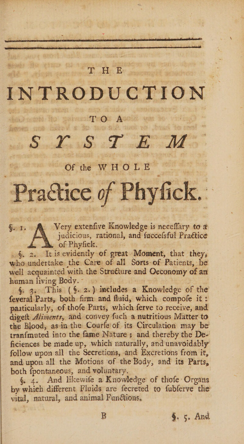 a tee TO Ae | .s roe — mM OF the WHOLE | Practice of Phyfi fi ck. § b A Very fete Knowledge i is te Hoh to #: judicious, rational, and fuccefsful Pradtice . of Phyfick. §. 2... It is evidently of preat ‘Moment, that they, who. undertake the Care: of all Sorts-of Patients, be well acquainted with the Stru€ure at Oeconomy of an human living Body.- §; gecd This: ( $i 26} includes a Knowledge of the feveral Parts, both firm and fluid, which compofe it : paaticularly, of thofe Parts, which ferve to receive, and. digelt dliments, and. convey fuch a nutritious Matter to the Blood, asin the Courfe'of its Circulation may be tranfmuted into the fame Nature ; and thereby the De- ficiences be made up, which naturally, and unavoidably follow upon all the Secretions, and Excretions from it, and upon all the Motions ‘of the Body, and its Parts, both {pontaneous, and voluntary. §. 4. And likewife a Knowledge’ of thofe Organs by which different Fluids are fecreted to fubferve the vital, natural, and animal Fun&amp;tions. B §. 5. And