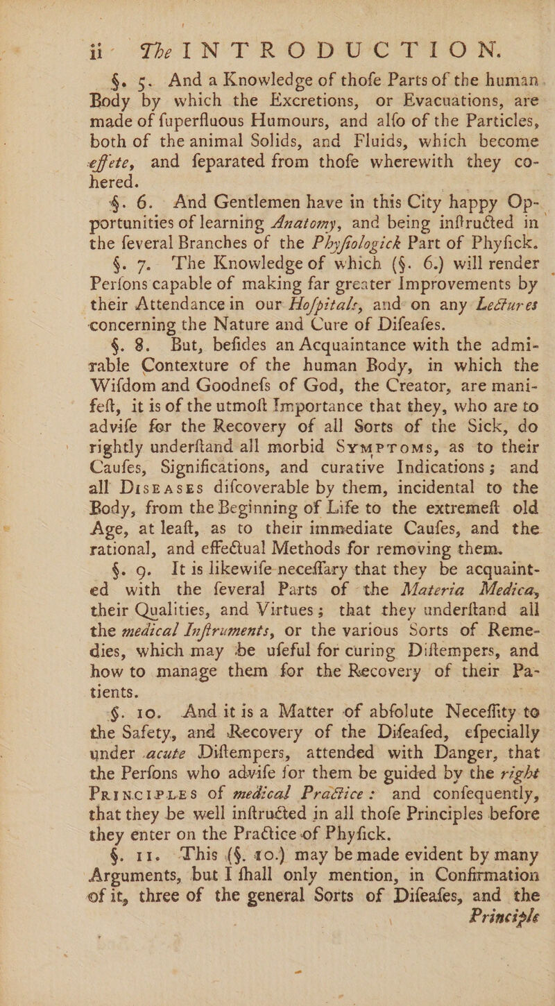 i- GIN TROD UC TION. §. 5. And a Knowledge of thofe Parts of the human. Body by which the Excretions, or Evacuations, are made of fuperfluous Humours, and alfo of the Particles, both of the animal Solids, and Fluids, which become effete, and feparated from thofe wherewith they co- hered. ; §. 6. And Gentlemen have in this City happy Op- portunities of learning Azatomy, and being infructed in’ the feveral Branches of the Phy/fiologick Part of Phyfick. §. 7. The Knowledge of which (§. 6.) will render Perfons capable of making far greater Improvements by — their Attendance in our Ho/pitals, and: on any Ledtures concerning the Nature and Cure of Difeafes. §. 8. But, befides an Acquaintance with the admi- rable Contexture of the human Body, in which the Wifdom and Goodnefs of God, the Creator, are mani- feft, it is of the utmoit Importance that they, who are to advife fer the Recovery of all Sorts of the Sick, do rightly underftand all morbid Symproms, as to their Caufes, Significations, and curative Indications; and all Diszasss difcoverable by them, incidental to the Body, from the Beginning of Life to the extremeft old Age, at leaft, as to their immediate Caufes, and the rational, and effectual Methods for removing them. §. 9. It is likewife- neceffary that they be acquaint- ed with the feveral Parts of the Materia Medica, their Qualities, and Virtues; that they underftand all the medical Infiruments, or the various Sorts of Reme- dies, which may e ufeful for curing Diftempers, and how to manage them for the Recovery of their Pa- tients. | a §. 10. And itis a Matter of abfolute Neceffity te the Safety, and Recovery of the Difeafed, efpecially under .acute Diltempers, attended with Danger, that the Perfons who advife for them be guided by the right PRINCIPLES Of medical Praf&amp;ice: and confequently, that they be well inftructed in all thofe Principles before they enter on the Practice of Phyfick. §. 11. This (§. 10.) may be made evident by many Arguments, but I fhall only mention, in Confirmation of it, three of the general Sorts of Difeafes, and the Princiale
