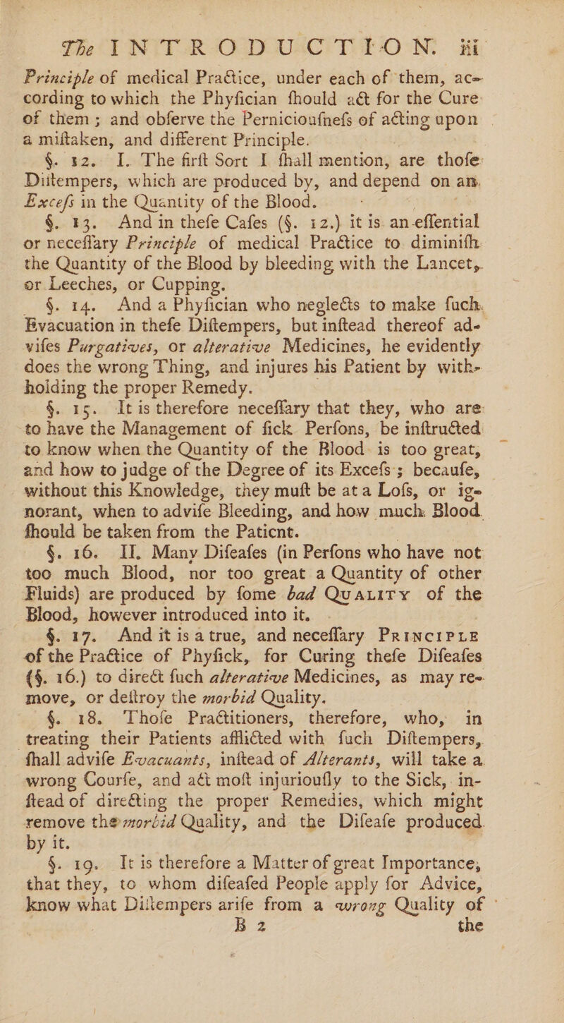 The PINTER AOCDUaAC TOON, Hi Principle of medical Pratice, under each of them, ac= cording towhich the Phyfician fhould aét for the Cure of them; and obferve the Pernicioufnefs of acting upon a miftaken, and different Principle. §. sz. I. The firft Sort I fhall mention, are thofe: Diitempers, which are produced by, and depend on am, Excefs in the Quantity of the Blood. §. 43. And in thefe Cafes (§. 12.) it is an-eflerisiak or neceflary Principle of medical Praétice to diminifh the Quantity of the Blood by bleeding with the Lancet, or Leeches, or Cupping. _ §. 14. Anda Phyfician who neglects to make fuch. Evacuation in thefe Diftempers, but inftead thereof ad- vifes Purgatives, or alterative Medicines, he evidently does the wrong Thing, and injures his Patient by with- hoiding the proper Remedy. §. 15. Itis therefore neceflary that they, who are to have the Management of fick Perfons, be inftructed. to know when the. Quantity of the Blood. is too great, and how to judge of the Degree of its Excefs ; becaufe, without this Knowledge, they muft be at a Lofs, or ige norant, when to advife Bleeding, and how much, Blood. fhould be taken from the Paticnt. | §. 16. II. Many Difeafes (in Perfons who have not too much Blood, nor too great a Quantity of other Fluids) are produced by fome dad Quauity of the Blood, however introduced into it. §. 17. And it isatrue, and neceflary PrinciPLe of the Practice of Phyfick, for Curing thefe Difeafes (§. 16.) to direct fuch alterative Medicines, as may re- move, or deitroy the morbid Quality. §. 18. Thofe Practitioners, therefore, who, in treating their Patients afflicted with fuch ‘Diftempers, fhall advife Evacuants, inktead of A/terants, will take a. wrong Courfe, and aét moft injurioufly to the Sick, . in- flead of direéting the proper Remedies, which might remove th®ordid Quality, and the Difeafe produced. by it. mie ig. It is therefore a Matter of great Importance, that they, to whom difeafed People apply for Advice, know what Dilempers arife from a wrog Quality of ©