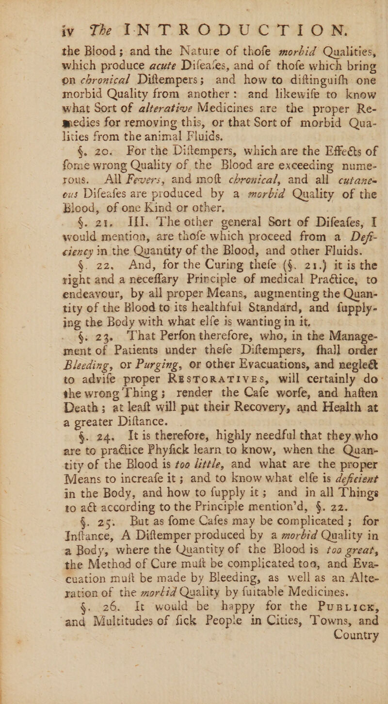 the Blood; and the Nature of thofe morbid Qualities, which produce acute Difeates, and of thofe which bring on chronical Diftempers; and how to diftinguifh one morbid Quality from another: and likewife to know what Sort of alterative Medicines are the proper Re- medies for removing this, or that Sort of morbid Qua- lities from the animal Fluids, . §. zo. For the Diftempers, which are the Effeéts of fome wrong Quality of the Blood are exceeding nume- rous. All Fevers, and mot chrenical, and all cutane= ous Difeafes are produced by a morbid Quality of the Blood, of one Kind or other, §. 21. If]. The other general Sort of Difeafes, I would mention, are thofe which proceed from a Def- ciency in the Quantity of the Blood, and other Fluids. §. 22. And, for the Curing thefe (§. 21.) it is the right and a neceflary Principle of medical Praétice, to endeavour, by all proper Means, augmenting the Quan- tity of the Blood to its healthful Standard, and fupply- ing the Body with what elfe is wanting in it. §. 23. That Perfon therefore, who, in the Manage- ment of Patients under thefe Diftempers, fhall order Bleeding, or Purging, or other Evacuations, and negleé&amp; to advife proper ResToRaTIVEs, will certainly do: the wrong Thing; render the Cafe worfe, and haften Death; at leaft will put their Recovery, and Health at a greater Diftance. §. 24. Itis therefore, highly needful that rhey.who are to practice Phyfick learn to know, when the Quan- tity of the Blood is too “ttle, and what are the proper Means to increafe it; and to know what elfe is deferent in the Body, and how to fupply it; and in all Things to aét according to the Principle mention’d, §. 22. §. 25. But as fome Cafes may be complicated ; for Inftance, A Diftemper produced by a morbid Quality in a Body, where the Quantity of the Blood is #00 great, the Method of Cure mati be complicated toa, and Eva- cuation muft be made by Bleeding, as well as an Alte- ration of the mortid Quality by fuitable Medicines. 26. It would be happy for the Pustiicx, and Multitudes of fick People in Cities, Towns, and Country