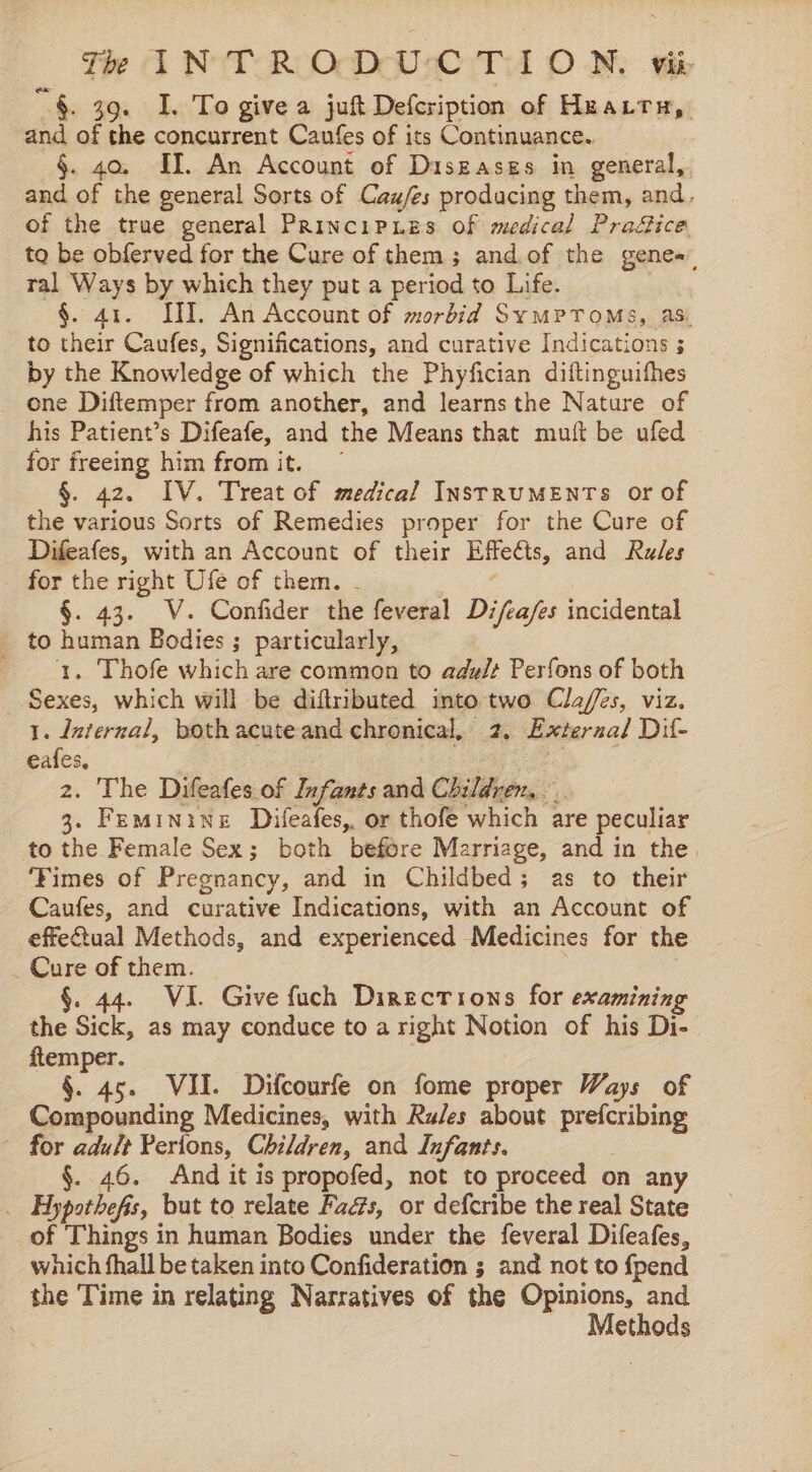 he 39. I. To give a juft Defcription of Heat, and of the concurrent Caufes of its Continuance. §. 40, II. An Account of Diszases in general, and of the general Sorts of Cau/es producing them, and, of the true general PrincipLes of medical Pradice to be obferved for the Cure of them; and.of the genes” ral Ways by which they put a period to Life. §. 41. ITI. An Account of morbid SymPToMs, as. to their Caufes, Significations, and curative Indications 5 by the Knowledge of which the Phyfician diftinguifhes ene Diftemper from another, and learns the Nature of his Patient’s Difeafe, and the Means that mutit be ufed for freeing him from it. ~ §. 42. IV. Treat of medical InstrruMENTS or of the various Sorts of Remedies proper for the Cure of Difeafes, with an Account of their Effects, and Rules for the right Ufe of them. - §. 43. V. Confider the feveral Difca/es incidental _ to human Bodies ; particularly, 1, Thofe which are common to ady/? Perfons of both Sexes, which will be diftributed into two Cla/es, viz. 1. dzternal, bothacuteand chronical, 2, Exterzal Dil- eafes, 2 2. The Difeafes.of Infants and Children, 3. Feminine Difeafes, or thofe which are peculiar to the Female Sex; both before Marriage, and in the. ‘Fimes of Pregnancy, and in Childbed; as to their Caufes, and curative Indications, with an Account of effectual Methods, and experienced Medicines for the Cure of them. §. 44. VI. Give fuch Directions for examining the Sick, as may conduce to a right Notion of his Di- ftemper. ; §. 45. VII. Difcourfe on fome proper Ways of Compounding Medicines, with Rules about prefcribing ~ for adult Perions, Children, and Infants. §. 46. And it is propofed, not to proceed on any . Hypothefis, but to relate Fads, or defcribe the real State of Things in human Bodies under the feveral Difeafes, which fhall be taken into Confideration ; and not to {pend the Time in relating Narratives of the Opinions, and Methods
