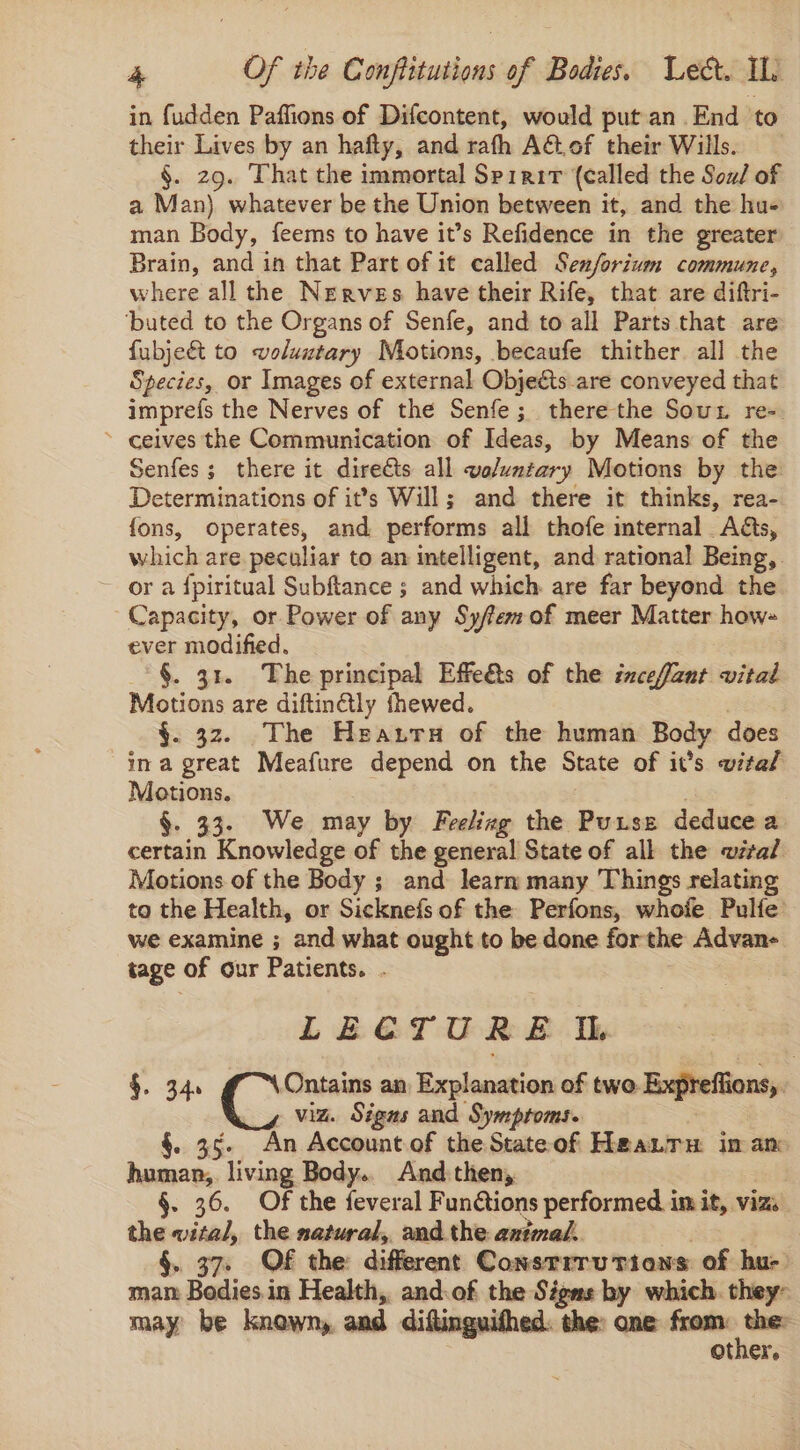 in fudden Paffions of Difcontent, would put an End to their Lives by an hafty, and rath A€tof their Wills. §. 29. That the immortal Spirit (called the Sou/ of a Man) whatever be the Union between it, and the hu- man Body, feems to have it’s Refidence in the greater Brain, and in that Part of it called Senforium commune, where all the Nerves have their Rife, that are diftri- ‘buted to the Organs of Senfe, and to all Parts that are fubjeét to voluntary Motions, becaufe thither all the Species, or Images of external Objects are conveyed that imprefs the Nerves of the Senfe; there the Sout re-. ~ ceives the Communication of Ideas, by Means of the Senfes; there it direéts all voluntary Motions by the Determinations of it’s Will; and there it thinks, rea- fons, operates, and performs all thofe internal. Ads, which are peculiar to an intelligent, and rational Being, . - ora fpiritual Subftance ; and which are far beyond the Capacity, or Power of any Syffemof meer Matter how- ever modified, _° §. 31. The principal Effets of the inceffant vital Motions are diftin@lly fhewed. §. 32. The Heazra of the human Body does ina great Meafure depend on the State of it’s vital Motions. . 33. We may by Feeling the Purse deduce a certain Knowledge of the general State of all the wital Motions of the Body ; and learn many Things relating to the Health, or Sicknefs of the Perfons, whofe Pulfe’ we examine ; and what ought to be done forthe Advan- tage of our Patients. . LECTURE Ii. §. 34. Ontains an Explanation of two. Expreffions,. viz. Signs and Symptoms. An Account of the Stateof Haanru in an —- ‘iving Body.. And then, §. 36. Of the feveral Fundtions performed in it, vizs the wital, the satural,, and the axtmal.. , §. 37. OF the: different ConstrruTions of hu- mam Bedies.in Health, and:of the Signs by which. they: may be knowny, and diftinguithed. the: one from sy otner,.