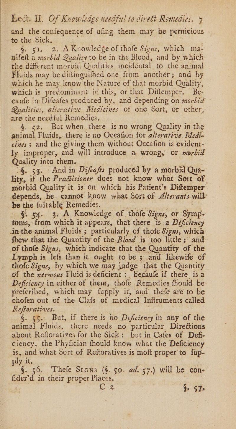 and the confequence of ufing them may be pernicious to the Sick. §. ot, 2. A Knowledge of thofe Signs, which ma- nifeit a morbid Quality to be in the Blood, and by which: the different morbid Qualities incidental. to the animal Fluids may be diltinguified one from another; and by which he may. know the Nature of that morbid Quality, which is predominant in this, or that Diftemper. Be- caufe in Difeafes produced by, and depending on morbid Qualities, alterative Medicines of one Sort, or other, are the needful Remedies. 52. But when there is no wrong Quality in the animal Fluids, there is no Oceafion for a/terative Mediu eines ; and the giving them without Occafion is evident- ly improper, and will introduce a wrong, or morbid Quality into them. .§. 53. And in Difeafes produced by a morbid Qua~ lity, if the Pracitioner does not know what Sort of morbid Quality it is on which his Patient’s Diftemper depends, he cannot know what Sort of A/terants will be the {uitable Remedies. §. 54. 3. A Knowledge of ‘thofe Signs, or ye. toms, an which it appears, that there is a Défciency in the animal Fluids ; particularly of thofe Signs, which’ fhew that the Quantity of the Blood is too little ; and of thofe Signs, which indicate that the Quantity of the Lymph is lefs than it ought to be ;- and likewife of thofe Signs, by which we may judge that the Quantity of the nervous Fluid is deficient :, becaufe if there isa Deficiency in either of them, thofe Remedies fhould be prefcribed, which may fupply it, and thefe are to be chofen out of the Clafs of medical Inftruments called Reftoratives. 55. But, if there is no Deficiency in any of the animal Fluids, there needs no particular Diredtions about Reftoratives for the Sick: but in Cafes of Defi- ciency, the Phyfician fhould know what the Deficiency is, and what Sort of Reftoratives is moft proper to fup- ply it. §. 56. Thefe Sicns 6. 50. ad. 57.) will be con- fider’d in their proper Places. C 2 §. $76
