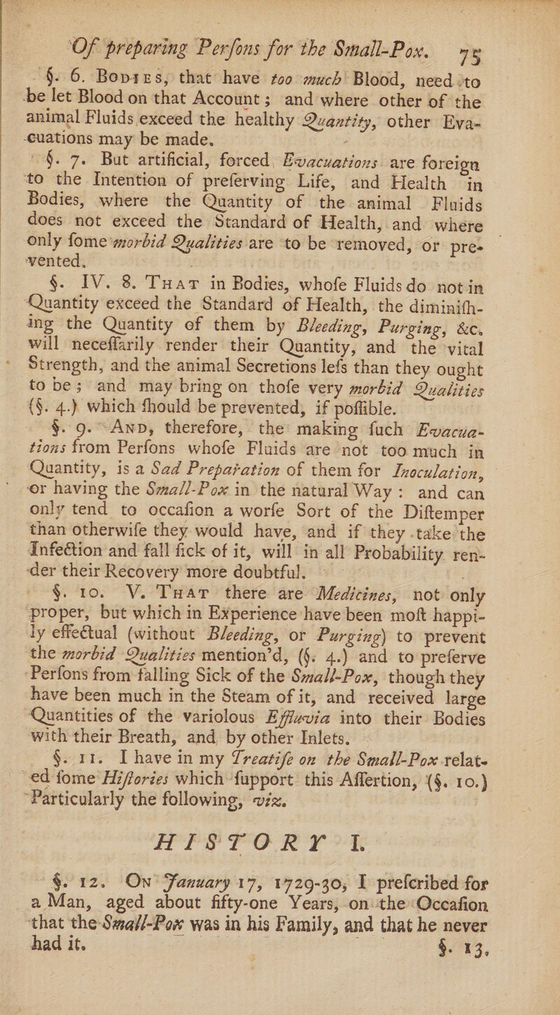 ~§. 6. Bopies, that have too much Blood, need ‘to be let Blood on that Account ; and where other of the animal Fluids exceed the healthy Quantity, other Eva- -cuations may be made. §. 7. But artificial, forced, Evacuations are foreign to the Intention of preferving Life, and Health in Bodies, where the Quantity of the animal Fluids does not exceed the Standard of Health, and where only fome morbid Qualities are to be removed, or pre vented, | §. IV. 8. Tuar in Bodies, whofe Fluidsdo notin Quantity exceed the Standard of Health, the diminith- ing the Quantity of them by Bleeding, Purging, &amp;c. will neceflarily render their Quantity, and the vital Strength, and the animal Secretions lefs than they ought to be; and may bring on thofe very morbid Qualities _ {§. 4.) which should be prevented, if poffible. §. 9. -Anp, therefore, the making fuch Ewvacua- tions from Perfons whofe Fluids are not too much in Quantity, is a Sad Preparation of them for Lraculation, or having the Sma//-Pox in the natural Way: and can only tend to occafion a worfe Sort of the Diftemper than otherwife they would have, and if they .take’the Infection and fall fick of it, will in all Probability ren- ‘der their Recovery more doubtful. — - §. 10. V. Tar there are Medicines, not only proper, but which in Experience have been moft happi- ly effectual (without Bleeding, or Purging) to prevent the morbid Qualities mention’d, (§. 4.) and to preferve Perfons from falling Sick of the Small-Pox, though they have been much in the Steam of it, and received large Quantities of the variolous Effvvia into their Bodies with their Breath, and, by other Inlets. §. 11. [have in my Treatife on the Small-Pox relat. ed fome Hiffories which fupport this Affertion, (§. 10.) “Particularly the following, viz. HISTORY 1. §. 12. On’ Fanuary 17, 1729-30, I prefcribed for a Man, aged about fifty-one Years, on the«Occafion that the Swaf/-Pow was in his Family, and that he never had it. oa ee §. 13,