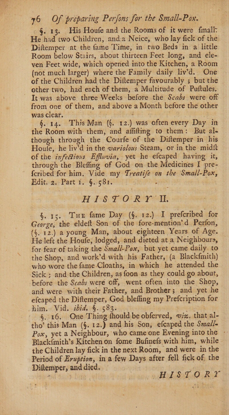 . 13. His Houfe and the Rooms of it were {mail- He had two Children, and:a Neice, who lay fick of the Diftemper at the fame Time, in two Beds in a little Room below Stairs, about thirteen Feet long, and ele- ven Feet wide, which opened into the Kitchen, a Room (not much larger) where the Family daily liv’d. One of the Children had the Diftemper favourably ; but the other two, had each of them, a Multitude of Puftules. It was above three Weeks before the Scabs were off from one of them, and above a Month before the other was clear. . re §. 14. This Man (§. 12.) was often every Day in the Room with them, and affifting to them: But al- though through the Courfe of the Diftemper in his Houfe, he liv’d in the wario/ous Steam, or in the midit of the infe@ious Effuvia, yet he efcaped having it, through the Blefling of God on the Medicines [I pre- {cribed for him. Vide my Treatife on the Small-Pox, Eiditsaer Past to §.- 588: : APS POOR TOE §. 15. Tue fame Day (§. 12.) I prefcribed for George, the eldeft Son of the fore-mention’d Perfon, (§..12.) a young Man, about eighteen Years of Age. He left the Houfe, lodged, and dieted at a Neighbours, _ for fear of taking the Sma/l-Pox, but yet came daily. to the Shop, and work’d with: his Father, (a Blackfmith) who wore the fame-Cloaths, in which he attended the Sick ; and the Children, as foon as they could go about, before the Scabs weré off, went often into the Shop, and were with their Father, and Brother; and yet he efcaped the Diftemper, God bleffing my Prefcription for him. Vid. ibid. §. 583. rai §. 16. One Thing fhould be obferved, wiz. that al- tho’ this Man (§. 12.) and his Son, efcaped the Smail- Pox, yet a Neighbour, who came one Evening into the - Black{mith’s Kitchen on fome Bufinefs with him, while. the Children lay fick in the next Room, and were in the Period of Eruption, in a few Days after fell fick of. the Ditemper, and died. po ‘ ig ip AE BoD, ORY