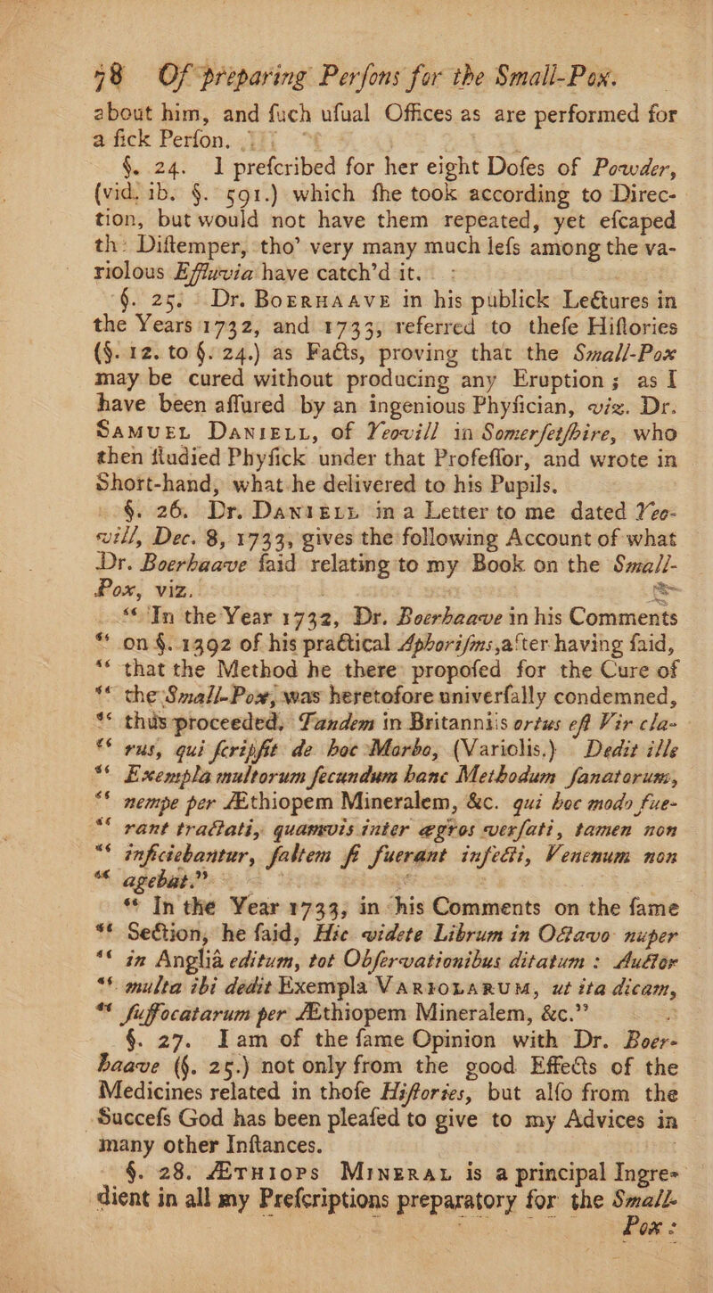 about him, and fuch ufual Offices as are performed for a@fick Perfon...]ij] °% Ck §. 24. I prefcribed for her eight Dofes of Powder, (vid. 1b. §. 591.) which fhe took according to Direc- tion, but would not have them repeated, yet efcaped th: Diftemper, tho’ very many much lefs among the va- riolous Efluvia have catch’d it. §. 25. Dr. Borruaave in his publick Leétures in the Years'1732, and 1733, referred to thefe Hiftories (§. 12. to §. 24.) as Fats, proving that the Smal/-Pox may be cured without producing any Eruption; as I have been affured by an ingenious Phyfician, viz. Dr. Samuet Danie xu, of Yeovil] in Somerfetfrire, who then fiudied Phyfick under that Profeflor, and wrote in Short-hand, what he delivered to his Pupils. §. 26. Dr. Dawietn ina Letter to me dated Vee- will, Dec. 8, 1733, gives the following Account of what Dr. Boerhaave {aid relating to my Book on the Sma//- Pox, viz. | > “* In the Year 1732, Dr. Boerhaave in his Comments on §..1392 of his pra&amp;tical Aphorifms after having faid, “* that the Method he there propofed for the Cure of ~ the Small-Powx, was heretofore univerfally condemned, ** thusproceeded, Fandem in Britanniis ortus eff Vir cla- ** wus, qui feripfit de hoc Marbo, (Variolis.) Dedit ille Exempla multorum fecundum bane Methodum fanatorum, nempe per ZEthiopem Mineralem, &amp;c. gui hoe modo fue- rant tra@ati, quamvis inter egros verfati, tamen non cereal faltem fi fuerant infe&amp;i, Venenum non agebat. ‘ , «Tn the Year 1733, in his Comments on the fame “* Section, he faid, Hie videte Librum in O@avo nuper — in Anglia editum, tot Obfervationibus ditatum : Au€or multa ibi dedit Exempla VARTOLARUM, ut ita dicam, “* fuffocatarum per Ethiopem Mineralem, &amp;c.”’ a §. 27. Tam of the fame Opinion with Dr. Boer- baave (§. 25.) not only from the good Effects of the Medicines related in thofe Hifortes, but alfo from the -Succefs God has been pleafed to give to my Advices in many other Inftances. §. 28. AiruHiops Mrnerat is a principal Ingre= dient in all my Prefcriptions preparatory for the moons : OX .