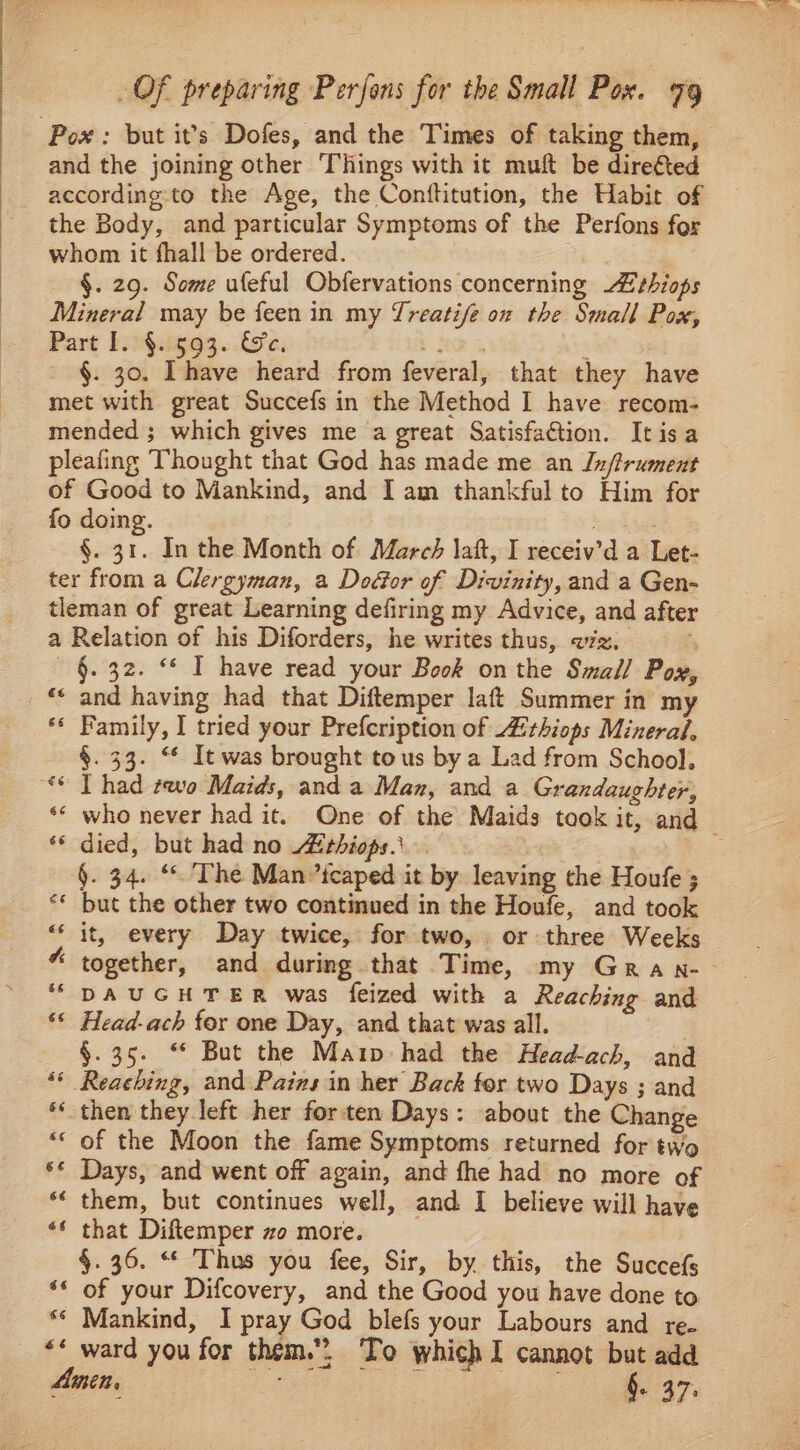 and the joining other Things with it muft be direfted according to the Age, the Conttitution, the Habit of the Body, and particular Symptoms of the Perfons for whom it fhall be ordered. | §. 29. Some ufeful Obfervations concerning Zrhiops Mineral may be feen in my Treatife on the Small Pox, Part I. §. 593. Ge. KS : §. 30. Ihave heard from feveral, that they have met with great Succefs in the Method I have recom- mended ; which gives me a great Satisfaction. Itisa pleafing Thought that God has made me an Jn/trument of Good to Mankind, and I am thankful to Him for fo doing. eau §. 31. In the Month of March laft, I receiv’d a Let- ter from a Clergyman, a Dodor of Divinity, and a Gen- tleman of great Learning defiring my Advice, and after a Relation of his Diforders, he writes thus, vz, a — §. 32. “ IT have read your Book on the Small Pox, ‘* and having had that Diftemper laft Summer in my “* Family, I tried your Prefcription of thiops Mineral, §. 33. “ It was brought tous by a Lad from School. ‘* who never had it. One of the Maids took it, and ** died, but had no ithiops.\ §. 34. “ The Man ’tcaped it by leaving the Houfe ; ** but the other two continued in the Houfe, and took “‘ it, every Day twice, for two, or three Weeks “ together, and during that Time, my Gra n- ‘“ DAUGHTER was feized with a Reaching and ‘* Head-ach for one Day, and that was all. | §.35. “* But the Maip had the Head-ach, and “* Reaching, and Pains in her Back for two Days ; and ** then they left her forten Days: about the Change *« of the Moon the fame Symptoms returned for two ** Days, and went off again, and fhe had no more of *‘ them, but continues well, and I believe will have ‘* that Diftemper zo more. §.36. “ Thus you fee, Sir, by this, the Succefs ‘* of your Difcovery, and the Good you have done to. ** Mankind, I pray God blefs your Labours and re- *« ward you for them.. To which I cannot but add Amen, TBO Te aden,