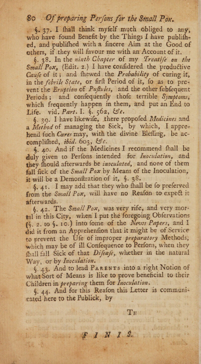 .-§. 37. 1 thal think myfelf much obliged to any, who have found Benefit by the Things I have publith- ed, and publifhed witha fincere Aim at the Good of ethers, if they will favour me with an Account of it. . 38. In the zizth Chapter of my Treatife on the Small Pox, (Edit. 2.) I have confidered the produétive Caufe of it;. and fhewed the Probability of curing it, in the febrile State, or firft Period of it, fo as to pre- vent the Eruption of Puftules, and the other fubfequent Periods; and confequently thofe terrible Symptoms, which frequently happen in them, and put an End to Life. vid. Part. I. §. 562, Se. §. 39. Ihave likewife, there propofed Medicines and a Merbod of managing the Sick, by which, I appre- complifhed, #bid. 603, &amp;e. « §. 40. And if the Medicines I recommend fhall be duly given to Perfons intended for Inoculation, and »y fhould afterwards be inoculated, and none of them fall fick of the Smal] Pox by Means of the Inoculation, it will be a Demonftration of it, §. 38. - §. 41. I may add that they who thall be fo preferved - from the Smal? Pox, will have no Reafon to expee it afterwards. 7 3 | 6. 42. The Small Pox, was very rife, and very mor- tal in this City, when I put the foregoing Obfervations ~ {§. 2. to §. 10.) into fome of the News Papers, and t did it from an Apprehenfion that it might be of Servicé to prevent the Ufe of improper preparatory Methods, which may be of ill Confequence to Perfons, when they fhall fall Sick of that Difeafe, whether in the natural Way, or by Inoculation. | §. 43, And to lead Parents into a right Notion of what Sort of Means is like to prove beneficial to their Children in preparing them for Inoculation. §. 44. And for this Reafon this Letter is communi- cated here to the Publick, by