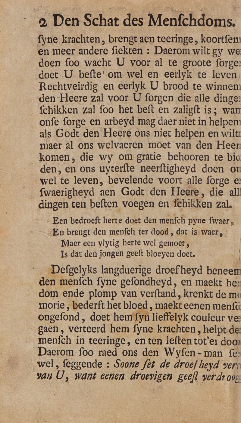 Ee Den Schat des Meibhdoes fyne krachten, brengt aen teeringe , koortfen: en meer andere fiekten : Daerom wilt gy we doen foo wacht U voor al te groote forge: doet U befte'om wel en eerlyk te leven. Rechtveirdig en eerlyk U brood te winnem den Heere zal voor U forgen die alle dinge: {chikken zal foo het beft en zaligft is; war onfe forge en arbeyd mag daer niet in helpem als Godt den Heere ons niet helpen en wilt: maer al ons welvaeren moet van den Heer komen, die wy om gratie behooren te bic den, en ons uyterfte neerftigheyd doen or wel te leven, bevelende voort alle forge e° dingen ten beften voegen en fchikken zal, ‚ Een bedroeft Herte doet den menfch pyne fwaer, En brengt den menfch ter dood , dat is waer, Maer een vlytig herte wel gemoet , Is dat den jongen geeft bloeyen doet, Defgelyks langduerige droefheyd bieen den menfch fyne gefondheyd, en maekt her: dom ende plomp van verftand , krenkt de me morie , bederft het bloed, maekt eenen menfc ongefond , doet hem fyn Tieffelyk couleur ve: gaen, verteerd hem fyne krachten ‚ helpt de: menfch in teeringe, en ten leften tot’er doo» Daerom foo raed ons den Wyfen-man fer wel, feggende : Soone fet de droef heyd verr van U, want eenen OE geeft verdroug \