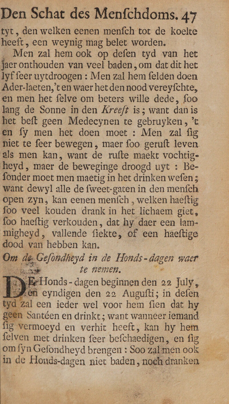 tyt, den welken eenen menfch tot de koelte heeft, een weynig mag belet worden. _ Men zal hem ook op defen tyd van het jaer onthouden van veel baden ,om dat dit het lyf feer uytdroogen : Men zal hem felden doen Ader-laeten,'t en waer het den nood vereyfchte, en men het felve om beters wille dede, foo lang de Sonne in den Kreeft is; want dan is {oo haeftig verkouden, dat hy. daer een lam- migheyd, vallende fiekte, of een haeftige dood van hebben kan. gi Om de Gefondheyd in de Honds-dagen waer ak te nemen. De KWB Honds- dagen beginnen den 22 July, RSP eh eyndigen den 29 Augufti; in defen yd Zal een ieder wel voor hem fien dat hy een Santéen en drinkt; want wanneer iemand {ig vermoeyd en verhic heeft, kan hy hem felven met drinken feer befchaedigen, en fig Eb