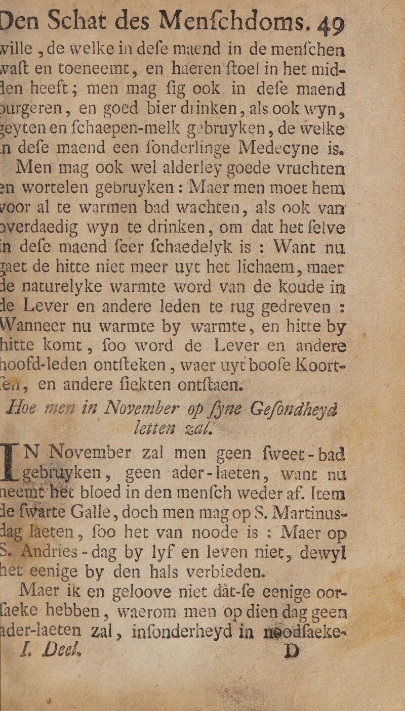 ville „de welke in defe maend in de menfchen vaft en toeneemt, en haerenftoel in het mid= len heeft ; men mag fig ook in defe maend jurgeren, en goed bier dr inken, als ook wyn, jeyten en fchaepen-melk g gebruyken, de welke n defe maend een onderlinge Medeeyne is. „Men mag ook wel alderley goede vruchten 21 wortelen gebruyken : Maer men moet hem … voor al te warmen bad wachten, als ook van - verdaedig wyn te drinken, om ‘dat het felve n defe maend feer fchaedel Iyk is : Want nu zaet de hitte niet meer uyt het lichaem , maer de naturelyke warmte word van de koude i in le Lever en andere leden te rug gedreven : Wanneer nu warmte by warmte, en hitteby _ hitte komt, foo word de Lever en andere — oofd-leden ontfteken , waer uyt boofe Koorte En, en andere fiekten ontftaen. Loe men in November op fjne Gefindieyd A En | bleiten zal,” Ee EN. DE ater zal men geen fweet- ed pe R gebiuyken, geen ader- laeten, want nu emt het bloed in den menfch weder af. Item en foo het van monde is : Maer op Se Andries -dag by lyf en leven niet, eh net eenige by ‘den hals verbieden. der-laeten zal, infonderheyd in neo Je Deet, |