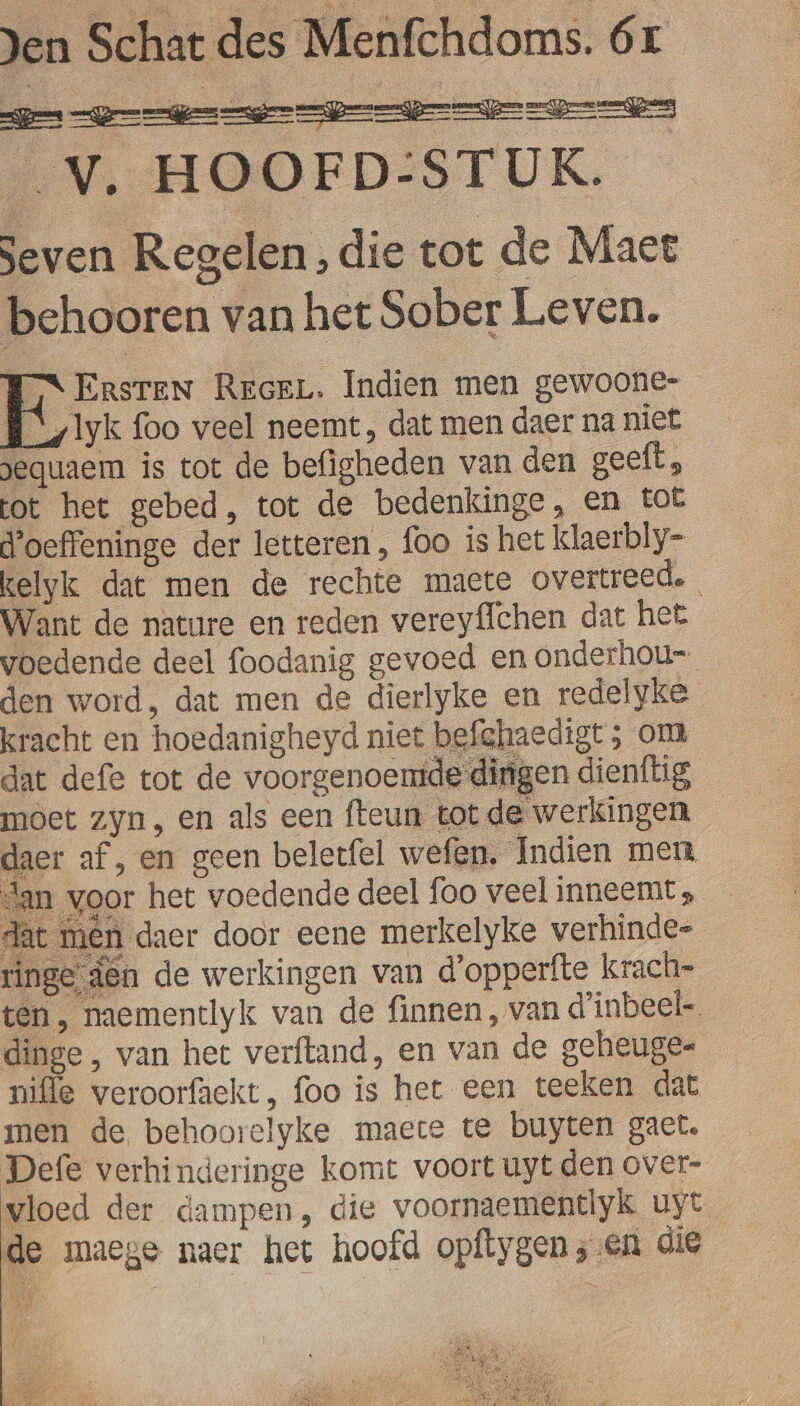 _V. HOOFD:STUK. Seven Regelen, die tot de Maect behooren van het Sober Leven. OS ERSTEN RrceL. Indien men gewoone- B_/lyk foo veel neemt, dat men daer na niet gequaem is tot de befigheden van den geeft, tot het gebed, tot de bedenkinge, En tot d'oeffeninge der letteren , foo is het klaerbly- kelyk dat men de rechte maete overtreed. Want de nature en reden vereyflchen dat het voedende deel foodanig gevoed en onderhou- den word, dat men de dierlyke en redelyke kracht en hoedanigheyd niet befghaedigt ; om dat defe tot de voorgenoemde dirigen dienflig moet zyn, en als een fteun tot de werkingen daer af, en geen beletfel wefen. Indien men dan voor het voedende deel foo veel inneemt, dat mên daer door eene merkelyke verhinde- ringe den de werkingen van d'opperfte krach- ten, naementlyk van de finnen, van d'inbeel-. dinge , van het verftand, en van de geheuge- nifle veroorfaekt, foo is het een teeken dat men de behoorelyke maete te buyten gact. Defe verhinderinge komt voort uyt den over- vloed der dampen, die voornaementlyk uyt de maege naer het hoofd opftygen; en die