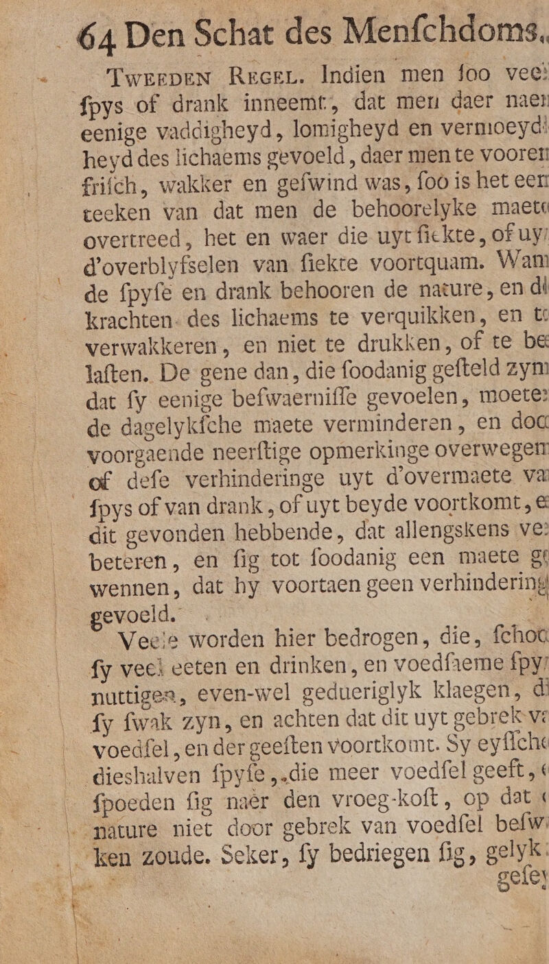 TweeDeN Rreer. Indien men foo vee! eenige vaddigheyd, lomigheyd en vermoeyd! heyd des tichaems gevoeld , daer men te vooret! frifch, wakker en gefwind was, foo is het eer: teeken van dat men de behoorelyke maete overtreed, het en waer die uyt fiekte , of uy! d'overblyfselen van. fiekte voortquam, Wam de fpyfe en drank behooren de nature, en di krachten: des lichaems te verquikken, en t verwakkeren, en niet te drukken, of te be laften. De gene dan, die foodanig gefteld zyn? dat fy eenige befwaerniffe gevoelen, moete? de dagelykfche maete verminderen, en dog voorgaende neerftige opmerkinge overwegen of defe verhinderinge uyt d'overmaete va dit gevonden hebbende, dat allengskens ve? beteren, en fig tot foodanig een maete gf wennen, dat hy voortaen geen verhindering gevoeld. e Veele worden hier bedrogen, die, fchoa fy vech eeten en drinken, en voedfieme fpy: nuttiges, even-wel gedueriglyk klaegen, d fy fwak zyn, en achten dat dit uyt gebrekove voedfel , en der geeften voortkomt. Sy ey fiche Haen | \ \ fpoeden fig naer den vroeg-koft , op dat «