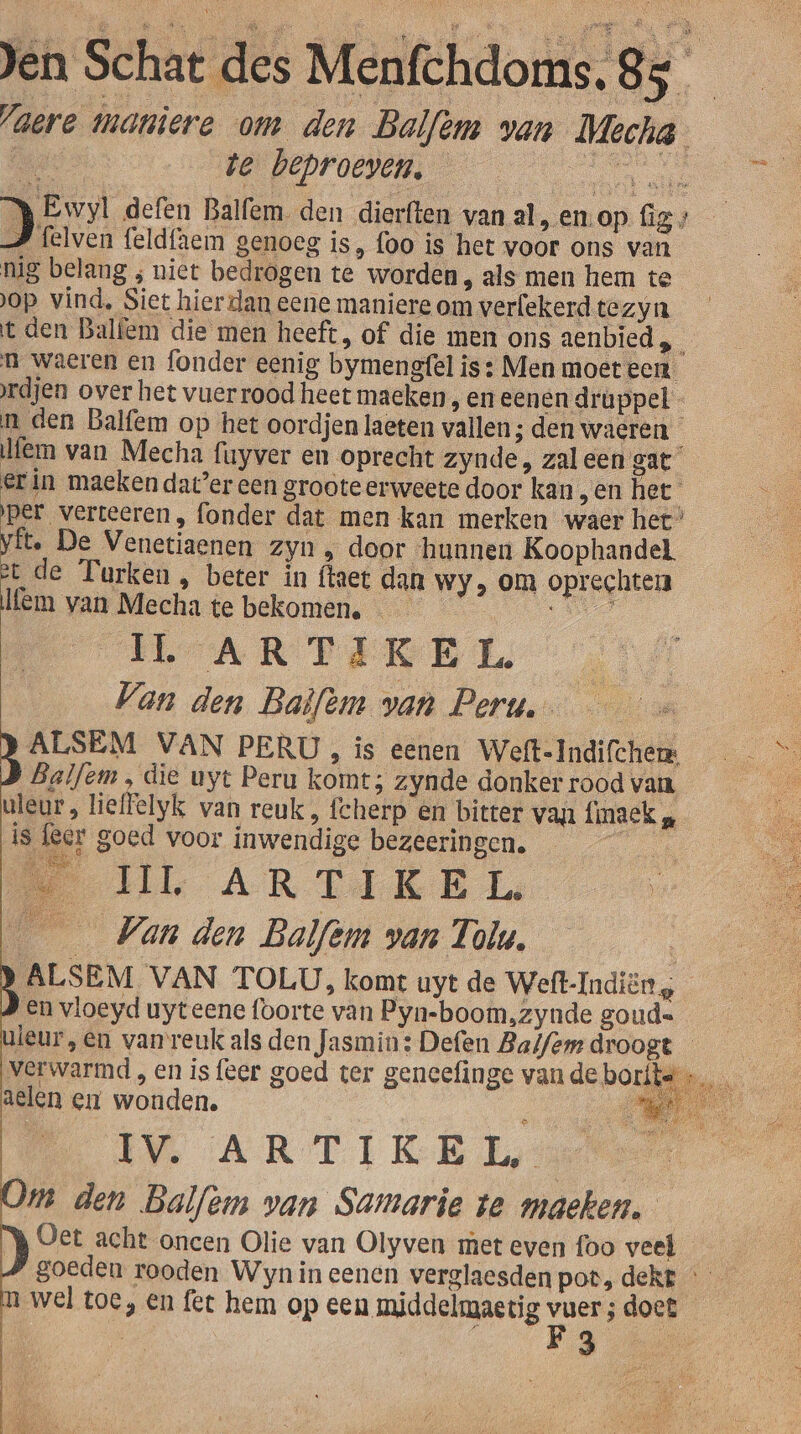 Vaere maniere om den Balfèm van Mecha- We te beproeven, et DAA defen Balfem. den dierften van al, en-op fB # felven feldfaem genoeg is, foo is het voor ons van nig belang ; niet bedrogen te worden , als men hem te op vind, Siet hier dan eene maniere om verfekerd tezyn t den Balfem die men heeft, of die men ons aenbied,_ n waeren en fonder eenig bymengfel is : Men moet een. rdjen over het vuerrood heet maeken ‚En eenen druppel - n den Balfem op het oordjen laeten vallen; den waeren fem van Mecha fuyver en oprecht zynde, zaleen gat erin maeken dater een groote erweete door kan , en het per verteeren , fonder dat men kan merken waer het” vit. De Venetiaenen zyn, door ‘hunnen Koophandel st de Turken , beter in ftaet dan Wy, om oprechtei lem van Mecha te bekomen. Je Van den Baifèm van Peru. | ALSEM VAN PERU, ís eenen Weft-Indifchem &gt; Balfem , die uyt Peru komt; zynde donker rood van kn uleur, lieffelyk van reuk, fcherp en bitter van finaek „ is leer goed voor inwendige BOZEERNBens IL ARTAKEI. _ Van den Balfèm van Tolu. | BALSEM VAN TOLU, komt uyt de Weft-Indiën En vloeyd uyteene foorte van Pyn-boom,zynde goud= uieur,en van reuk als den Jasmin: Defen Balfem droogt verwarmd , en is {eer goed ter geneefinge van de borite aelen en wonden. Á IM ARTIKEL ne den Balfem van Samarie te maeken. Oet acht oncen Olie van Olyven met even foo veel goeden rooden Wyn in eenen verglaesden pot, dekt n wel toe, en fet hem op een middelmaetig vuer; doet | le B 008