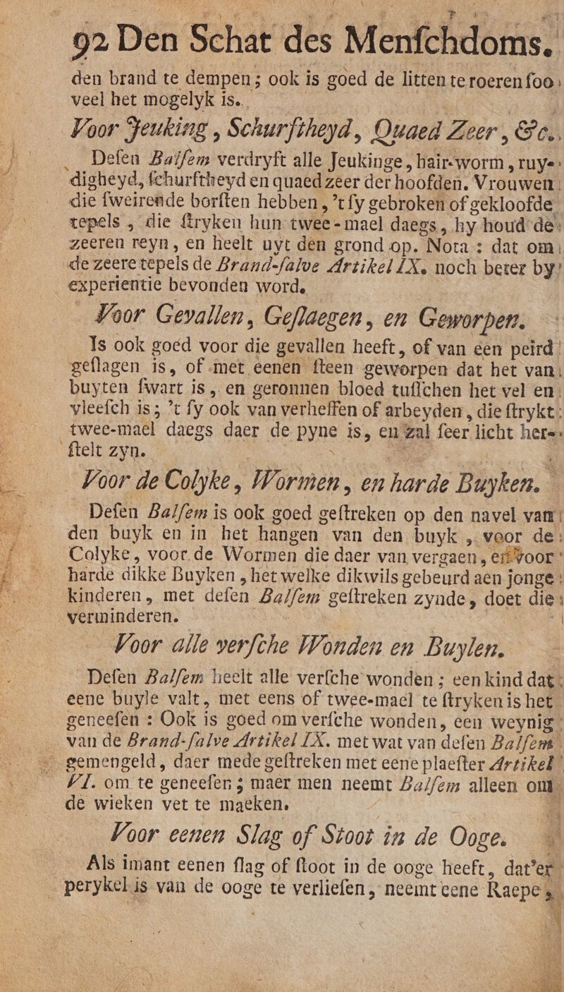 den brand te dempen ; ook is goed de litten te roerenfoo. veel het mogelyk is. … Defen Balfem verdryft alle Jeukinge, haïr-worm , ruye digheyd, fchurftheyd en quaed zeer der hoofden. Vrouwen: die fweirende borften hebben , t fy gebroken of gekloofde. tepels „ die fryken hun twee-mael daegs, hy houd-de: zeeren reyn, en heelt uyt den grond op. Nota : dat om; de zeeretepels de Brand-falve Artikel LX, noch beter by” experientie bevonden worde Voor Gevallen, Geflaegen, en Geworpen. — Is ook goed voor die gevallen heeft, of van een peird geflagen is, of met eenen fteen geworpen dat het van: buyten fwart is „en geronnen bloed tuflchen het vel en: vleefch is; * fy ook van verheffen of arbeyder, die ftrykt: Voor de Colyke, Wormen , en harde Buyken. Defen Balf/em is ook goed geftreken op den navel van: den buyk en in het hangen van den buyk „veor de: Colyke, voor de Wormen die daer van vergaen, erf voor harde dikke Buyken , het welke dikwils gebeurd aen jonge: kinderen, met defen Ba//em geftreken zynde, doet die: verminderen. es BA Voor alle verfche Wonden en Buylen. Defen Balfem heelt alle verfche wonden ; een kind dat eene buyle valt, met eens of twee-maecl te (trykenis het geneefen : Ook is goed om verfche wonden, een weynig van de Brand-falve Artikel LX, met wat van defen Balfens. VI. om te geneefen ; maer men neemt Balfem alleen ont de wieken vet te maeken, AS Voor eenen Slag of Stoot in de Ooge. Als imant eenen flag of floot in de ooge heeft, dat’er perykelis van de ooge te verliefen , neemt vene Raepe EN \ Hd Lia ha ded SM