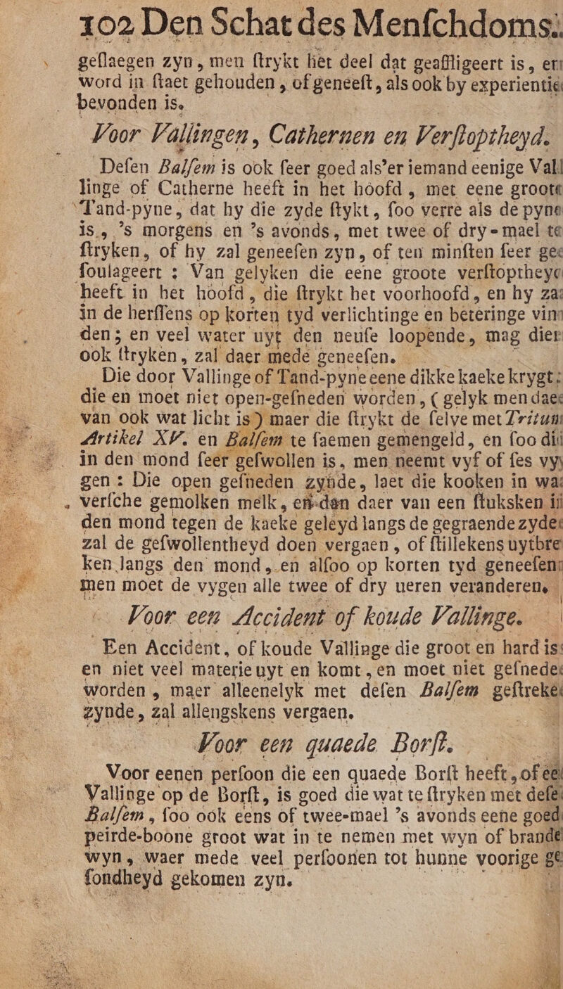 &amp; gellaegen zyn, men (trykt let deel dat geaffligeert is, er word in ftaet gehouden, of geneeft, als ook by esperientie Voor Vallingen ‚ Cathernen en Verfloptheyd. _Defen Balfem is ook feer goed als’er iemand eenige Valt linge of Catherne heeft in het hoofd , met eene groote ut and. -pyne, dat hy die zyde ftykt , foo verre als de pyne is. ’s morgens en ’s avonds, met twee of dry mael te ftryken, of hy zal geneefen zyn, of ten minften feer ges foulageert : : Van gelyken die eene groote verftoptheye in de herffens op korten tyd verlichtinge en beteringe vins den 3 en veel water uyt den neufe loop@nde, mag dier ook tryken, zal daer mede geneefen. — Die door Vallinge of Tand-pyneeene dikke kaeke krygt: die en moet niet open-gefneden worden, ( gelyk men daes van ook wat licht is) maer die ftrykt de felve met Zritums Artikel AV, en Balfem te faemen gemengeld , en foo di gen : Die open gefneden zyùde, laet die kooken in was verfche gemolken melk, eri-den daer van een ftuksken ij den mond tegen de kaeke geleyd langs de gegraende zyder zal de gefwollentheyd doen vergaen , of tillekens uytbre ken langs den monden alfoo op korten tyd geneefen; men moet de vygen alle twee of dry ueren veranderen. | Voor een Accident of koude Vallinge. Een Accident, of koude Vallinge die grooten hard i is: en niet veel materieuyt en komt ,en moet niet gefnede: worden ‚ maer alleenelyk met defen Baifemn gelireli zynde, zal allengskens vergaen. Voor een guaede Borft. Voor eenen perfoon die een quaede Borft heeft, of ée Vallinge op de Borft, is goed die wat te ftryken met defe: Balfem, foo ook eens of twee=mael ’s avonds eene goed: peirde-boone groot wat in te nemen met wyn of brand Wyn, Waer mede veel perfoonen tot hunne voorige ge fondheyà gekomen zyn.