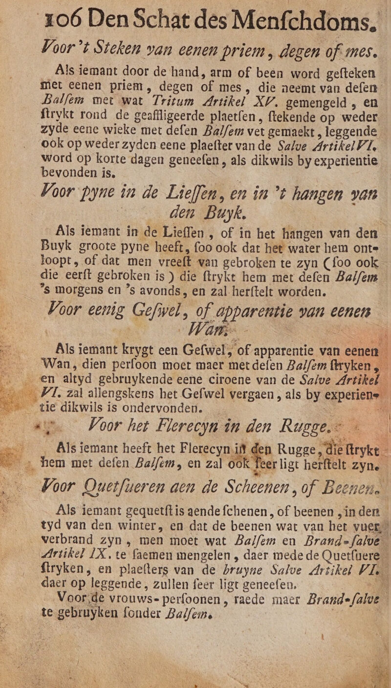 Voor’t Steken van eenen priem , dezen of mes. Als iemant door de hand, arm of been word gefteken miet eenen priem, degen of mes, die neemt van defen Balfem met wat Tritum Artikel XV, gemengeld , en ftrykt rond de geaffligeerde plaetfen , ftekende op weder zyde eene wieke met defen Balfem vet gemaekt, leggende ook op weder zyden eene plaefter vande Salve Artikel VI, word op korte dagen geneefen , als dikwils by experientie bevonden is, den Buyk, ; Als iemant in de Lieflen , of in het hängen van den Buyk groote pyne heeft, foo ook dat het water hem ont= loopt, of dat men vreeft van gebroken te zyn (foo ook die eerft gebroken is ) die ftrykt hem met defen Balfèm “s morgens en ’s avonds, en zal herftelt worden. Voor eenig Gefiel, of apparentie van eenen Wan. &gt; AS ET Als iemant krygt een Gefwel, of apparentie van eenen Als iemant gequetftis gendefchenen , of beenen „inden 8 tyd van den winter, en dat de beenen wat van het vues Artikel LX, te faemen mengelen , daer mede de Quetfuere $tryken, en plaefters van de bruyne Salve Artikel VI. daer op leggende , zullen feer ligt geneefen, SN „Voorde vrouws- perfoonen, raede maer Brandefalve te gebruyken (onder Balfein. | dl E k