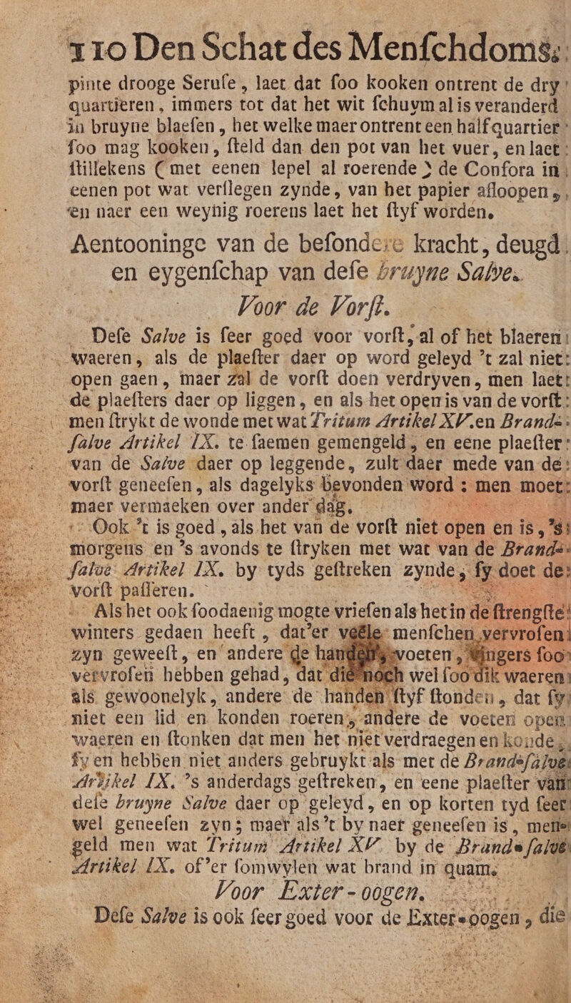 pinte drooge Serufe , laet dat foo kooken ontrent de dry guartieren, immers tot dat het wit fchuvm al is veranderd ia brayne blaefen , bet welke maer ontrent een half quartier _ foo mag kooken, fteld dan. den pot van het vuer, en lact: ftillekens Cmet eenen lepel al roerende } de Confora i in, eenen pot wat verflegen zynde, van het papier afloopens, en naer een weynig roerens laet het ftyf worden, Aentooninge van de befondere kracht, deugd en eygenfchap van defe óruyne Sabe. Voor de Vorft. _ Defe Salve is feer goed voor vorft, al of het blaeren: … waeren, als de plaefter daer op word. geleyd ’t zal niet: open gaen, maer zal de vorft doen verdryven , men laet: de plaefters daer op liggen , en als-het opemris van de vorft: ‚men ftrykt de wonde met wat Zritum Artikel XV en Brands: Salve Artikel IX. te faemen gemengeld , en eene plaefter: os van de Safe daer op leggende, zult daer mede van de: __… _vorft geneefen, als dagelyks bevonden. word ; men moet; __ maer vermácken over ander” dag. BAE ar tOok% is goed , als het van de vorft niet open en is, ss de Warses. en ’s avonds te (tryken met wat van de Brands: fatoe: Artikel IX. by tyds geftreken zynde ;. sndoer de: Ee Kort pafleren. SN …__… _Alshet ook foodaenig mogte vriefen als het de ftrengite’ winters gedaen heeft , dater v GE Zyn geweelt, en andere dl de ha fo On weivrolen hebben gehad, dât | dik gls. gewoonelyk „ andere de han: | yr Gonda dat fy miet een lid en konden roeren; „andere de voeter opel: waeren en ftonken dat men het niet verdraegen en kondes, fy en hebben. miet anders gebruykt:als met de Brandefúlvg _Arbikel IX, ’s anderdags geftreken, en eene plaefter vaii’ defe bruyne Salve daer op geleyd, en op korten tyd fees. wel geneefen zyn; maer als’ by naef geneefen is, metief geld men wat Trirum Artikel XV. by de Brande Jalvë len LX, ofer fomwylen wat brand in quam, A _ Voor Exter- 00gen, RE Defe Salve is ook fecr goed voor de Extersbogen ; die ' - _ EPN EK ER, hin NE. En Ee, n IN kien kla NOS, RH EE re GE 1 KN | Be : RNN Ard EN Dekt VER ed - PN Gaf Lie EE Deen ARES … ir &amp; Bed