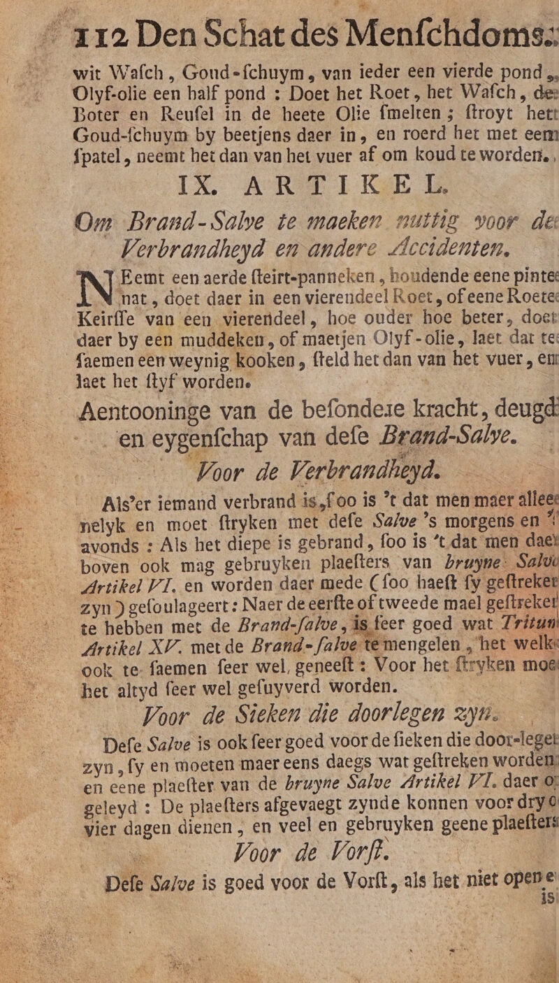 wit Wafch , Gond-=fchuym , van ieder een vierde pond „, Olyf-olie een half pond : Doet het Roet, het Wafch , dez Boter en Reufel in de heete Olie fimelten 5 ftroyt hett Goud-fchuym by beetjens daer in, en roerd het met eem {patel , neemt het dan van het vuer af om koud te worden, IN A RET KE 6 Om Brand-Salve te maeken nuttig voor des Verbrandheyd en andere Accidenten, IN Eemt een aerde fteirt-panneken , houdende eene pinte: nat , doet daer in een vierendeel Roet, of eene Roetee Keirffe van een vierendeel, hoe ouder hoe beter, doet daer by een muddeken, of maetjen Olyf-olie, laet dat te: faemen een weynig kooken , fteld het dan van het vuer , en laet het ftyf worden. | | : _Aentooninge van de befondeze kracht, deugd en eygenfchap van defe Brand-Salve. Voor de Verbrandheyd. Als’er iemand verbrand is„foo is ° dat men maer alleee nelyk en moet ftryken met defe Save ’s morgens en % avonds : Als het diepe is gebrand, foo is *t dat men daek boven ook mag gebruyken plaefters van Lruyne: Salve Artikel VI. en worden daer mede (foo haeft fy geftreker zyn) gefoulageert : Naer deeerfte of tweede mael geftseker te hebben met de Brand-falve, is feer goed wat Zritun Artikel XV. metde Brand=falve-te mengelen , het welke: ook te- faemen feer wel, geneelt : Voor het fryken moe het altyd feer wel gefuyverd worden. CE Voor de Sieken die doorlezen yn. — Defe Salve is ook feer goed voor de fieken die doorsleget zyn, fy en moeten maer eens daegs wat geftreken worden: en eene placfter van de brugne Salve Artikel VI, daer ©; geleyd : De plaefters afgevaegt zynde konnen voor dry vier dagen dienen , en veel en gebruyken geene plaefters Voor de Vorft. Re. Salve is goed voor de Vorft, als het niet opene