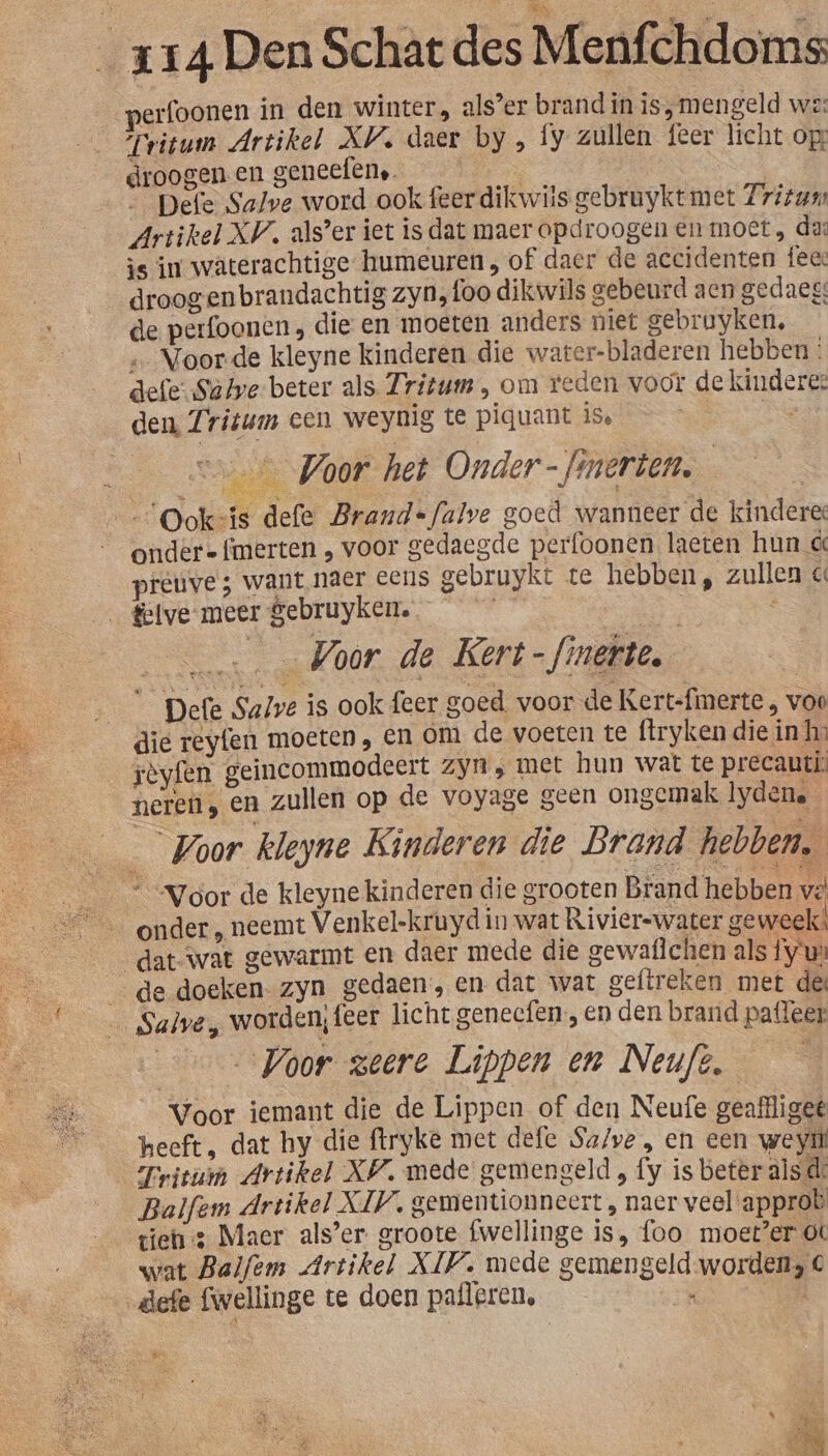 perfoonen in den winter, als’er brand in is, mengeld we: Tritum Artikel XV. daer by , fy zullen feer licht op: droogen.en geneef{en,. he en | | Defe Salve word ook feer dikwils gebruykt met Zrizum Artikel XV. als’er iet is dat maer opdroogen en moet, da: is im waterachtige humeuren, of daer de accidenten fee: droog enbrandachtig zyn, foo dikwils gebeurd aen gedaeg: de perfoonen , die en moeten anders niet gebruyken, ‚Voorde kleyne kinderen die water-bladeren hebben: defeSatye beter als Fritum , om reden voor de kindere: den, Zritum cen weynig te piquant iS den: Si ooft heb Onder -finerten. | Ookvis defe Brand=falve goed wanneer de kindere: ondere {merten ‚ voor gedaegde perfoonen laeten hun d preuve ; want naer eens gebruykt te hebben, zullen « _ felve- meer gebruyken. | | _ Voor de Kert-finette, Defe Salve is ook feer goed. voor de Kert-fimerte , voo die reyfen moeten, en om de voeten te ftryken die in ho rèyfen geincommodeert zyn ‚ met hun wat te precauti: neren, en zullen op de voyage geen ongemak lydene_ Voor kleyne Kinderen die Brand hebben. “Voor de kleynekinderen die grooten Brand hebben vé' 26 onder , neemt Venkel-kruyd in wat Rivierswater geweek! dat-wat gewarmt en daer mede die gewaflchen als fyu» de doeken- zyn gedaen, en dat wat geftreken met de: _ Salve, worden, feer licht genecfen , en den brand paffeer Voor zeere Lippen en Neuft. — Voor iemant die de Lippen of den Neufe geafliget heeft, dat hy die ftryke met defe Sa/ve , en een weyi Tritui Artikel XW. mede gemengeld , fy is beter als de Balfem Artikel XIV. gementionneert , naer veel'approb tiens Maer als’er groote fwellinge is, foo moet’er ot wat Balfem Artikel XIV. mede gemengeld-worden; € „defe fwellinge te doen pafleren, or