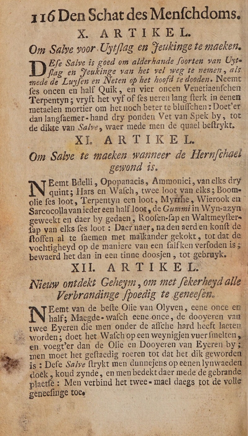 XARTIEKED Om Sabe voor -Uytflag en Feukinge te machen. 1) Efe Salve is goed om alderhande foorten van Uyte Pag en Feukinge van het vel weg te nemen, als mede de Luyfen en Neten op het hoofd te dooden. Neemt {es oncen en half Quik, en vier oncen Venetiaenfchen Terpentyn 3 vryft het vyf of fes veren lang fterk in eenen metaelen mortier om het noch beter te bluffchens Doet'er. dan langfaemer=-hand dry ponden Vet van Spek by, tot de dikte van Salve, waer mede men de quael beftrykt, | KEARTIKE Om Salve te maeken wanneer de Hern/chaes gewond is. | Eemt Bdelli, Opopanacis, Ammonici, van elks dry quint3 Hars en. Wafch , twee loot van elks ; Booms _plie fes loot, Terpentyn een loot, Myrthe „ Wierook en _— Sarcocolla vanieder een half loot ; de Gummi in Wyn-azyn. geweekt en daer by gedaen, Roofen-fap en Waltmeyfters {ap van elks fes loot : Daer naer, naden aerden konft de ftoffen al te faemen met malkander gekokt , tot dat de ___vochtigheyd op de maniere van een falf ken verfoden is 5 _— bewaerd het dan in een tinne doosjen , tot gebruyk. De XIL ARTIKE EE __ Nieuw ontdekt Geheym, om met fekerheyd alle Verbrandinge fpoedig te geneefen. a INES van de befte Olie van Olyven, eene once en half; Maegde- wafch eene once, de dooyeren van ___ twee Eyeren die men onder de aflche hard heeft laeten va worden; doet het. Wafch op een weynigjen vuer fmelten RS “en voegter dan de Olie en Dooyeren van Eyeren by Kd in men moet het geftacdig roeren tot dat het dik geworden B js: Defe Salve (trykt men dunnejens op eenen lynwaeden 5 _doëk, koud zynde, en men bedekt daer mede de gebrande blaetfé : Men verbind het twee= mael daegs tot de volle geneefinge toce Ì ' il : JR