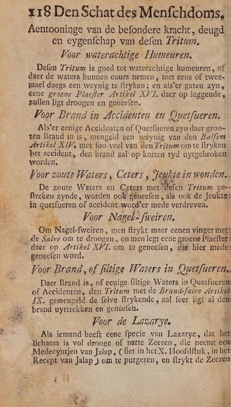 Aentooninge van de befondere kracht, deugd _en eygenfchap van defen Tritum. Voor waterachtige Humeuren. Defen Zritum is goed tot waterachtige humeuren, of daer de waters hunnen cours nemen „ met eens of twee- mael daegs een weynig te (lryken; en als’er gaten zyn eene groene Plaefter Artikel XVI, daer op leggende, zullen ligt droogen en geneefen. | Voor Brand i im Accidenten en Overfieren. Alser eenige Acecidenten of Quetfueren zyn daer groo= Artikel XV met ik veel van den ir ritum om te (tryken_ het aceident, den brand zal op korten tyd uytgebroken. worden, De zoute Waters en Ceters- met defen Tritum ger ftreken zynde , worden ook gêneefen , als ook de Jeukte: in quetfgeren of accident. word’er mede verdreven. Een Voor Nasel= fiveiren, | “Om ‘Nagel-fweiren , men ftrykt maer cenen vinger mett Voor Brand, of fi iioe Waters in Querfueren. Daer Brand is, of eenige. filtige Waters in Querfuerert of Accidenten, den Tritum met de Brand-falve Ar zikeh IX. gemengeld de felve (trykende , zal feer ligt al dent brand uyttrekken en geneefen. Voor de Lazatyoe È Als iemand heeft eene fpecie van Lazarye, dat het Tichaem is vol drooge of natte Zeeren, die neemt een Medeeyntjen van Jalap, (fiet in het. X. Hoofdftuk , in het Recept van Jalap ) om.te purgeren, en flrykt de Zeeren