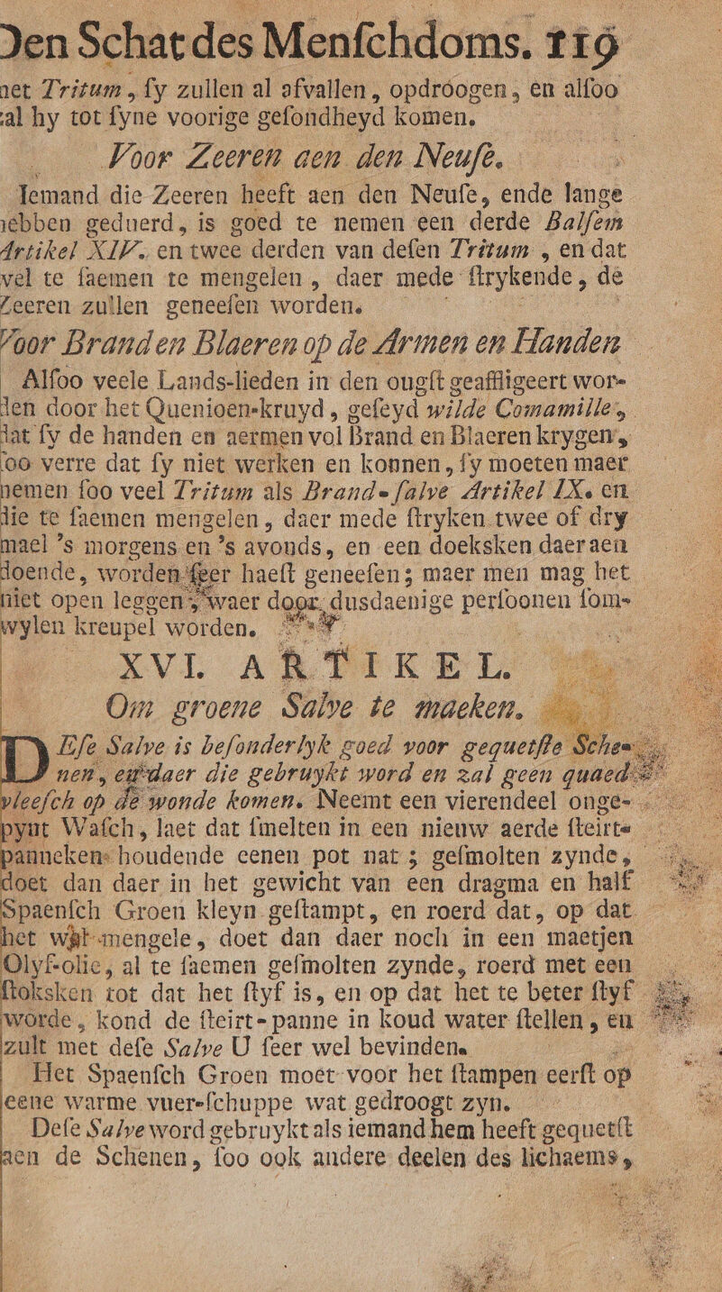 net Tritum „fy zullen al afvallen , opdróogen , én alfoo al hy tot fyne voorige gefondheyd komen, Voor Zeeren aen den Neuft. Temand die Zeeren heeft aen den Neufe, ende lange ebben geduerd, is goed te nemen een derde Balfem Artikel XIV. en twee derden van defen Zritum „en dat vel te faemen te mengelen , daer mede irykende, de Leeren zullen geneefen worden. foor Branden Blaerenop de Armen en Handen Alfoo veele Lands-lieden in den oug{t geaffligeert wore NE door het Quenioen-kruyd , gefeyd. wilde Comamille, dat fy de handen en aermen vol Brand en Blaeren krygen oo verre dat fy niet werken en konnen, f y moeten maer nemen foo veel Tritum als Brande Jalve Artikel Xeen lie te faemen mengelen, daer mede ftryken twee of dry ae s morgens en ’s avonds. en een doeksken daer aen doende, worden‘@®er haelt geneefen; maer men mag het niet open leggen, waer dog; dusdaenige pn nnen lome wylen kreupel worden, 4 on BVA fe T IKE L. | Om groene Salve te macken, j 3 Life Salve is befonderlyk goed voor geguetfle Schen RS nen, eidaer die gebruykt word en zal geen quaed et op. ) de wonde komen. Neemt een vierendeel onge. panneken: houdende eenen pot nat 3 gefmolten’ kod, ze doet dan daer in het gewicht van een dragma en half spaenfch Groen kleyn. geftampt , en roerd dat, op dat het wit mengele , doet dan daer noch in een mastjen 0 OlyLolie, al te faemen gefmolten zynde, roerd meteen ftoksken. tot dat het (tyÉ 3 is, en op dat het te beter fyf_ worde , kond de fteirt- panne in koud water flellen Cn zult met defe Save U feer wel bevindene en Het Spaenfch Groen moet-voor het ftampen eerft od 1 eene warme vuerefchuppe wat gedroogt zyn. ze Defe Salve word gebruykt als iemand hem heeft gequetft en de Schenen, foo ook andere deelen des lichaems,