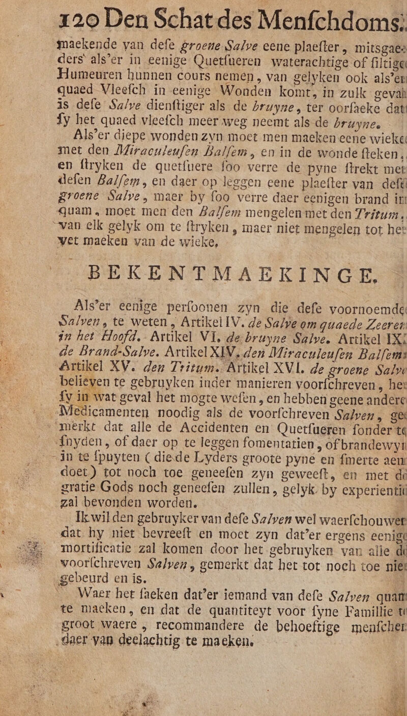 maekende van defe groene Salve eene plaefter, mitsgaes ders als’er in eenige Quetfueren waterachtige of filciger Humeuren hunnen cours nemen, van gelyken ook als’er quaed Vleefch in eenige Wonden komt, in zulk gevah is defe Sa/ve dienftiger als de bruyne, ter oorfaeke dat {y het quaed vleefch meer weg neemt als de bruynee Als’er diepe wonden zvn moet men maeken eene wieke: met den Miraculeufen Balfem, en in de wonde fteken , en ftryken de quetfuere foo verre de pyne ftrekt met defen Balfem, en daer op leggen eene plaefter van defé groene Salve, maer by foo verre daer eenigen brand ir: quam, moet men den Balfem mengelen met den Fritum, “van elk gelyk om te ftryken ‚ maer niet mengelen tot het vet maeken van de wieke, | _BEKENTMAEKINGE. Als'er eenige perfoonen zyn die defe voornoemde: walven, te weten , Artikel IV, de Salve om guaede Zeeren an het Hoofd, Artikel VI, de bruyne Salve, Artikel LXX de Brand-Salve, Artikel XIV, den Miracnleufen Balfems Artikel XV. den Tritum. Artikel XVL de groene Salve believen te gebruyken inder manieren voorfchreven , het {y in wat geval het mogte wefen , en hebben geene andere merkt dat alle de Acecidenten en Quetfueren founder te Ínhyden, of daer op te leggen fomentatien, of brandewyu in te fpuyten (diede Lyders groote pyne en {merte aen: doet) tot noch toe geneefen zyn geweeft, en met de gratie Gods noch geneefen zullen , gelyk; by experientit zal bevonden worden, A Ík wilden gebruyker van defe Sa/ven wel waerfchouwer dat hy niet bevreeft en moet zyn dater ergens eenig mortificatie zal komen door het gebruyken van afie de woorfchreven $alven, gemerkt dat het tot noch toe nies „gebeurd en is. 5 AN __ Waer het faeken dat’er iemand van defe SaZven quam’ te maeken, en dat de quantiteyt voor fyne Famillie t groot waere „ recommandere de behoeftige menfcher ‚daer van deelachtig te maeken. |