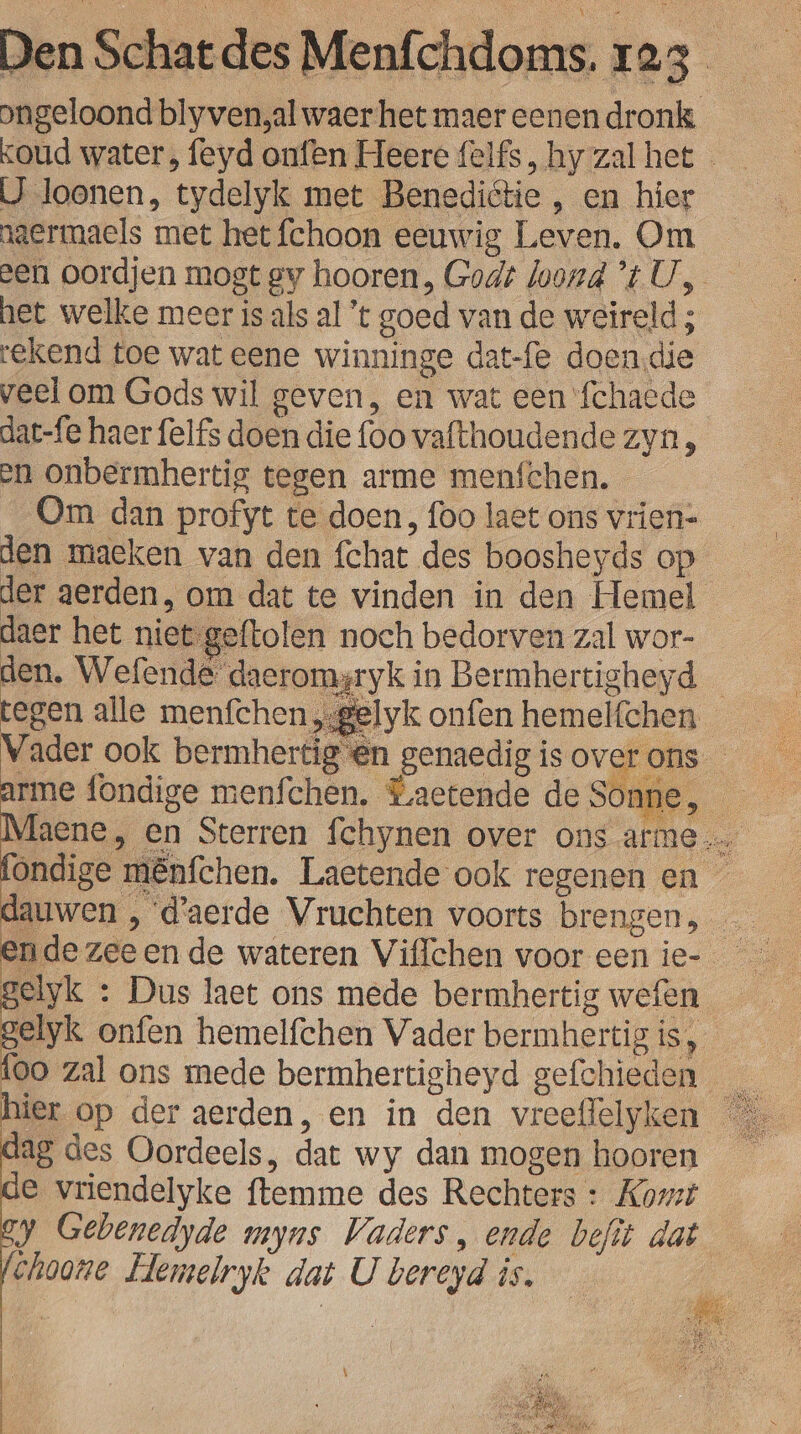 Dngeloond blyven,al waer het maer eenen dronk oud water, feyd onfen Heere felfs, hy zal het - IJ loonen, tydelyk met Benediétie , en hier jaermaels met het fchoon eeuwig Leven. Om een oordjen mogt gy hooren, Godt loond ’t U, het welke meer is als al 't goed van de weïireld; rekend toe wat eene winninge dat-fe doen.die veel om Gods wil geven, en wat een ‘fchacde dat-fe haer felfs doen die foo vafthoudende zyn, en onbermhertig tegen arme menfchen. Om dan profyt te doen, foo laet ons vrien- — den maeken van den fchat des boosheyds op der aerden, om dat te vinden in den Hemel daer het niet geftolen noch bedorven zal wor- den. Wefende' daeromgryk in Bermhertigheyd — tegen alle menfchen „sgelyk onfen hemelfchen Vader ook bermhertig @n genaedig is over ons ” rl mênfchen. Laetende ook regenen en gelyk : Dus laet ons mede bermhertig wefen — elyk onfen hemelfchen Vader bermhertig is, {oo zal ons mede bermhertigheyd gefchieden dag des Oordeels, dat wy dan mogen hooren e vriendelyke ftemme des Rechters : Komt y Gebenedyde myns Vaders, ende befit dat choone Hemelryk dat U bereyd is. 8 | B |