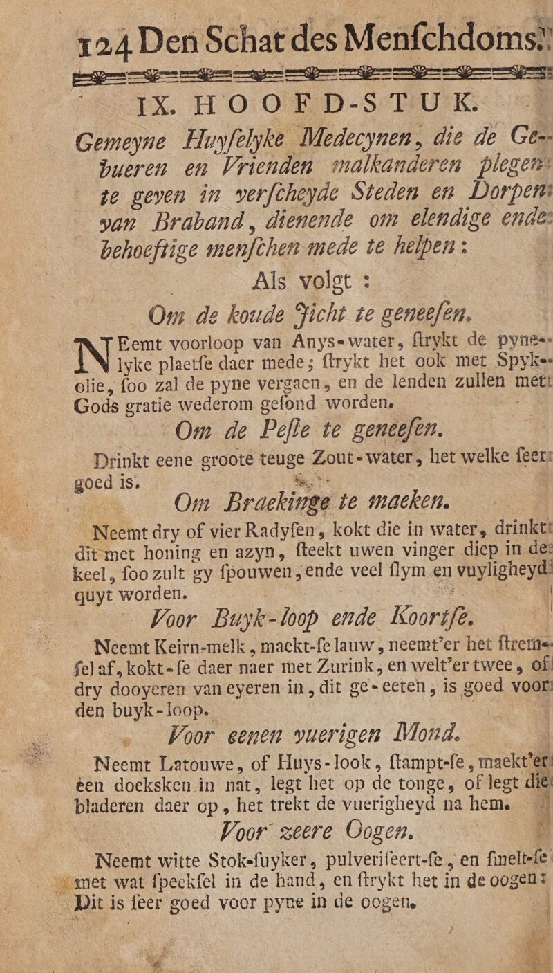 IX. HOOED-ST UK | Gemeyne Hunfelyke Medecynen, die de Gé bueren en Vrienden malkanderen plegen ze geven in verfcheyde Steden en Dorpen: san Braband, dienende om elendige ende: behoeftige menfchen mede te helpen: | Als volgt : Om de koude Jicht te geneefén. Iyke plaetfe daer mede; flrykt het ook met Spyker olie, foo zal de pyne vergaen, en de lenden zullen mett Gods gratie wederom gefond worden, ie Om de Pefte te geneefen. Drinkt eene groote teuge Zout-water, het welke {eer goed is. is se à Om Braeckinge te maeken. | _Neemt dry of vier Radyf{en, kokt die in water, drinktt keel, foo zult gy fpouwen, ende veel flym en vuyligheyd’ quyt worden. TARN | … Voor Buyk-loop ende Koortfe. i Neemt Keirn-melk , maekt-fe lauw , neemt’er het ftreme: fel af, kokt=fe daer naer met Zurink, en welt?er twee, of! den buyk-loop. _… Voor eenen vuerigen Mond. d Neemt Latouwe, of Huys-look, ftampt-fe , maekt’er? ken doeksken in nat, legt het op de tonge, of legt dies bladeren daer op , het trekt de vuerigheyd na heme E Voor zeere Oogen, | DE Neemt witte Stokefuyker, pulverifeert-fe „en fineltefe 4 n Kad Zi EN : ne,