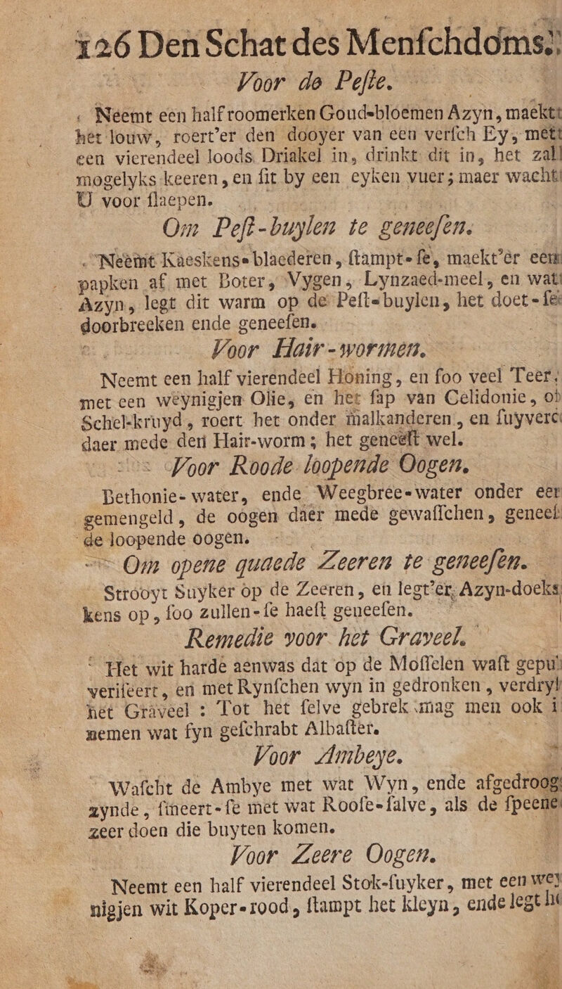 Een Voor de Pefte. isd ‚Neemt een half roomerken Goudebloemen Azyn ' maeckt: het louw, roert'er den dooyer van een verfch Ey, mett een vierendeel loods. Driakel in, drinkt dit ín, het zal mogelyks keeren, en fit by een eyken vuer; maer wacht! B woortlepen. cin en Om Peft-buylen te geneefen. “Neemt Kaeskense blacderen ftamptefë, maekt’èr eer … _papken af met Boter, Vygen ; Lynzaed-meel, en watt _ Azyns legt dit warm op de Peftsbuylen, het doet « fé: doorbreeken ende geneefen. | | / e, Voor Hair - wormen. Se Neemt een half vierendeel Honing, en foo veel Teer, met een weynigjen Olie, en het fap van Gelidonie, où Schelkruyd, roert het onder tmalkanderen, en fuyvere daer mede der Hair-worm; het gencélt wel. j oe Voor Roode-loopende Oogen, Bethonie- water, ende Weegbree« water onder eer _gemengeld , de oogen daer mede gewaffchen, geneet de loopende oogén. j ec == Oem opene quaede Zeeren te geneefen.— Strooyt Suyker op de Zeeren, en legt’er, Azyn-doeks kens op „ foo zullen-fe haeft geneefen. | ____Remedie voor het Graveel. — in “ Het wit harde aenwas dat op de Moffelen waft gepuà verifeert, en met Rynfchen wyn in gedronken , verdryt het Gräveel : Tot het felve gebrek mag men ook í memen wat fyn gefchrabt Albaftere | | | Voor Ambeye. _ Wafcht de Ambye met wat Wyn, ende afgedroog: zynde, fineert-fe met wat Roofeefalve, als de fpeene: zeer doen die buyten komen. E | Voor. Zeere Oogen. B Neemt een half vierendeel Stok-fuyker , met een WEI nigjen wit Kopererood, ftampt het kleyn, ende legt he „8