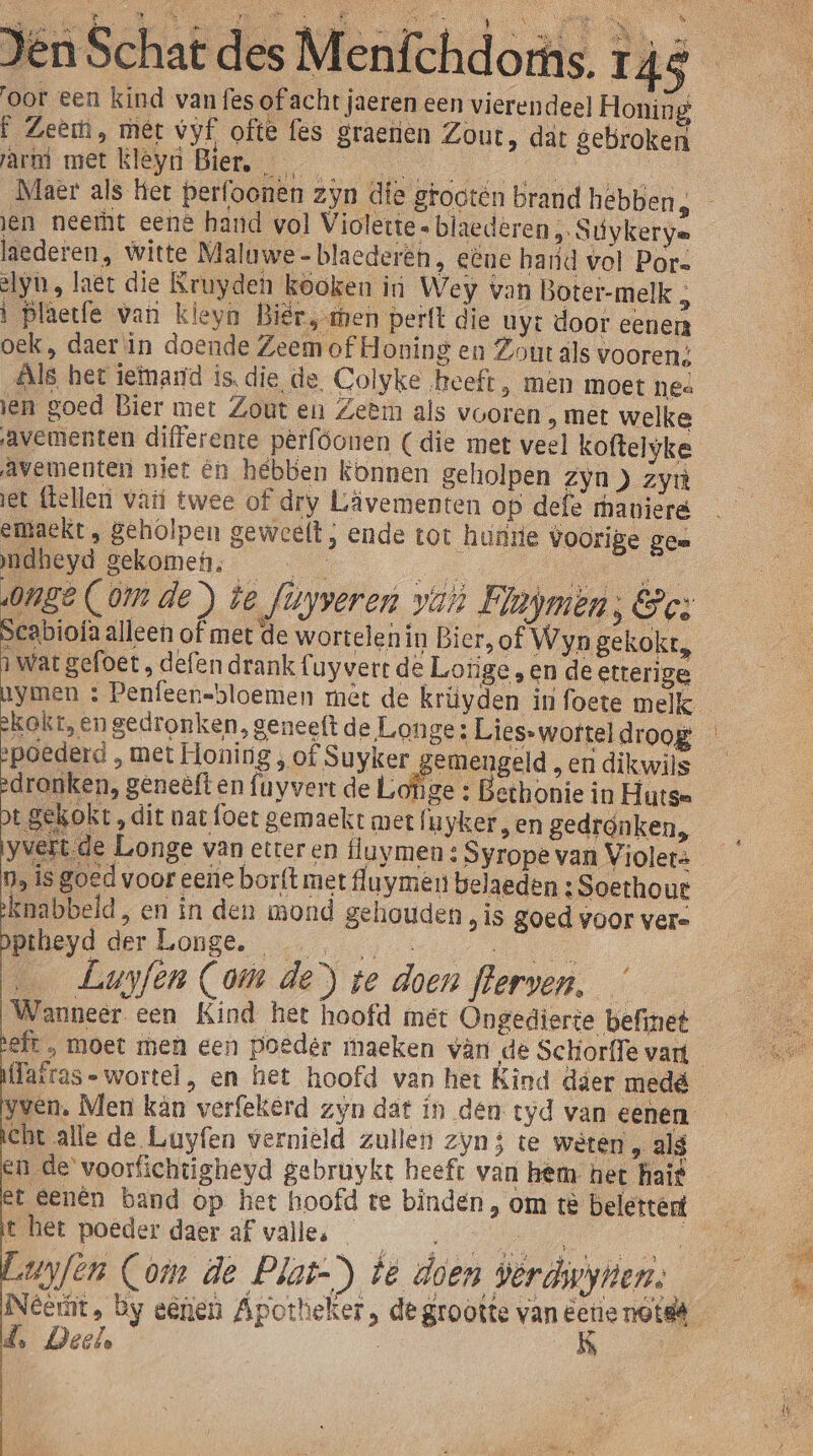 oor een kind van fes of acht jaeren een vierendeel Honing f Zeem, mer vyf ofte fes graerien Zout, dät gebroken arm met Kley Bier. en Maer als het perfoonen zyn die grooten brand hebben, - jen neemt eene hand vol Violette « blaederen ,. Suúykerye laederen, witte Maluwe-blaederén, eëne hard vol Pors ely, laet die Kruyden kooken in Wey van Boter-melk } fi EE ì Plaetfe van kleyn Biër, sen perft die uy: door eenen oek, daer\in doende Zeem of Honing en Zout äls vooren; ls het ietmamd is. die de, Colyke heeft, men moet nes ien goed Bier met Zout en Zeem als vooren ‚ met welke avementen differente pêrfóonen (die met veel koftelyke Avementen niet én hebben konnen geholpen zyn) zyn jet flelleri vari twee of dry Lävementen op deft maniere embaekt „ geholpen geweelt ; ende tot hunrie voorige ge= ndheyd gekomen, da 0nge Com de ) te fiyveren van Flapmen; &amp;c: Scabiofa alleen of met de wortelen in Bier, of Wyn gekokt, ì wat gefoet , defen drank Cuyverr de Lorige , en de etterige aymen : Penfeen-bloemen met de krüyden in foete melk kakt, en gedronken, geneeft de Longe: Lies-worteldroog poederd , met Honing , of Suyker emengeld „ en dikwils edronken, geneêft en {uyvert de Lofige : Bethonie in Hutse pt gekokt , dit nat foet gemaekt met fu yker en gedronken, yvert de Longe van etter en tluymen : Syrope van Violet: Da is goed voor eene borft met fluymen belaeden : Soethout knabbeld, en in den mond gehouden „is goed voor ver= pptheyd BER ODSE een u … Luyfen Com de) te doen flerven, Wanneer een Kind het hoofd met Ongedierte befinet efr , moet men een poeder maeken vân de Schorffe vari Tairas- wortel, en het hoofd van het Kind dier medé yvén, Men kân verfekerd zyn dat in den tyd van eenen cht alle de Luyfen verniëld zullen zyn 5 te weten , als en de voorfichtigheyd gebruykt heeft van hem het haif et Eenên band op het hoofd te binden, om tè belettert 4 t het poeder daer af valles _ Bd, uyfen Com de Plas-) te doen verdwynen. Neet, by eenen Apotheker, de grootte van eetienotsë — d. Deele | Í