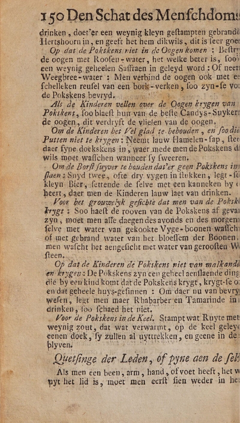 drinken, doet’er een weynig kleyn geftampten gebrandd Hertshoorni in,en geeft het hem dikwils , dit is feer goee Op datde Poksk enssniet in de Oogend komen : Beltrr de oogen met Roofen- water, het welke beter is, foo» een weynig geheelen Saffraen i in geleyd word : Of neen Weegbree-water : Men verbind de oogen ook met ee fchelleken reufel van een teg foo ki vo: de Pokskens bevryd. Et Als de Kinderen vellen. over dj aen krygen van: Pokskens „foo blaeft hunvan-de befte Candys- Suyker: de oogen, dit verdryft de vlieten van de oogen. Om de Kinderen bet Wel glad te. behouden „ en foo did 1e niet te krygen : Neemt lauw Gamelen- „fap, ftee daer fyne.doekskens in , waer mede men de Pokskens d: wils moet wafichen wanneer fy fweerens …_Omde Borf? finyver te houden dat’er geen Pokskens ins flaens Snyd twee, ofte dry vygen in lokken , legt =fé kleyn. Biersofettende- de felve met een kanneken hy « heert, daer men de Kinderen lauw laet van drinken. Var bet grouwelyk gefichte dat men van de. Pokskt rset: 3 Soo haeft de rooven van de Pokskens af gevan zyn ; moet men alfe daegen des avonds en des morgenn felve met water van gekookte Vyge- boonen: watch of met gebrand water van het bloeflem der Boonen. len wafcht het aengeficht met water van geropften” dl dieen: nt. Op datde Kinderen de Pokskens niet van ed en. krygeu:: «De Pokskens zyn een geheel aenflaende ding dië by een kind komt dat de Poksketis krygt, krygt-fe 0: en dat geheele buys-gefinnen : Om daer nu van bevry welen, lest men maer Rhabarberen Tamarinde in: drinken, foo fchaed het niet. Voor de Pokskens inde Keel, Stampt wat Ruyte met weynig zout, dat wat verwarmt, op de keel geleyt eenen doek, fy zullen al uyttrekken, en geene in de: blyven. Qherfinge der Leden „of byne aen de fel Als men een been, arm, dar of voet heeft , het w pyt het lid is moet men cerft fien weder in he: