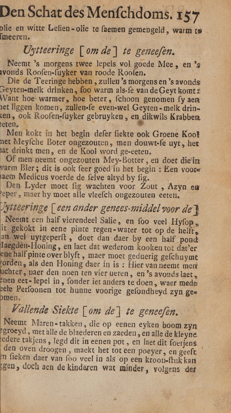 plie en witte Gelien-olie te faemen gemengeld, warm te — meeren, ki À | Uytteeringe [omde] té geneefen. „Neemt ’s morgens twee lepels vol goede Mee, en ’s vonds Roofen-fuyker van roode Koolen. _Die de Teeringe &gt; Zullen ’s morgens en ’s avonds Seytenemelk drinken warm als-fe vande Geytkomti Want hoe warmer, hoe beter, fchoon genomen fy aem jet liggen komen, zullensfe evenswel Geyten - melk drin= en, ook Roofensfayker gebruyken , en dikwils Krabben, eten. … ‘ ” _Men kokt in het begin defer fiekte ook Groene Koot net Meyfche Boter ongezouten, men douwt-fe uyt, het at drinkt men, en de Kool word ge-eeten. f men neemt ongezouten Mey-Botter, eu doet diein varm Bier; dit is ook feer goed in het begin : Een voore aem Medicus voerde de felve altyd by fig. | Den Lyder moet fig wachten voor Zout , Azyn en beper , maer hy moet alle vleefch ongezouten eeten. iieeringe [een ander genees-middel voor de} Neemt een half vierendeel Salie, en foo veel Hyfop„ it gekokt in eene pinte regen&lt;water tot op de helft, an wel uytgeperft , doet dan daer by een half pond: laegdên-Honing, en laet dat wederom kooken tot dater ee half pinte over blyft , maer moet geduerig gefchuymt jorden, als den Honing daer in is : Hier van neemt met ichtef , naer den noen ten vier eren, en ’s avonds laet, nen eet-lepel in, fonder iet anders te doen, waer mede ele Perfoonen toc hunne voorige gefondheyd zyn gee men. | Vallende Siekte [om de} te geneefen, Neemt Marene takken, die op eenen eyken boom zyn Broeyd , met alle de blaederen en zaeden , en alle de kleyne. edere takjens , legd dit in eenen pot , en laet dit foerjens. den oven droogen , maekt het tot een poeyer, en geeft n fieken daer van foo veel in als op een krooneftuk kan gen, doch aen de kinderen wat minder, volgens def