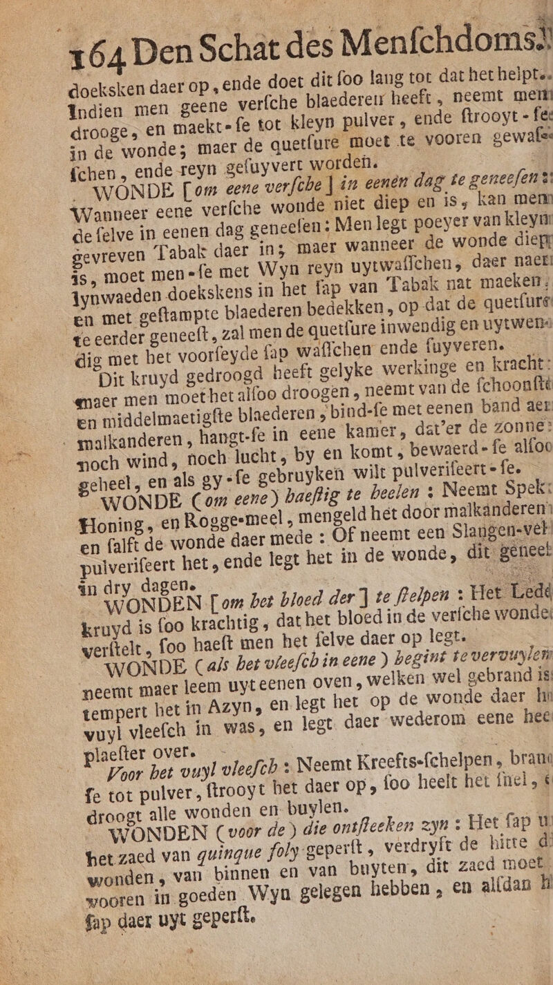 de, doeksken daer op ‚ ende doet dit foo lang tot dat het heïpte. Indien men geene verfche blaedereu heeft , neemt mer drooge ; en maekt=fe tot kleyn pulver » ende ftrooyt = fee in de wonde; maer de quetfure moet te vooren gewafse {chen „ ende reyn gefuyvert worden. WÓNDE [om eene verfche Jin eenen dag te geneefen®: de felve in eenen dag geneefen: Menlegt poeyer van kleym: gevreven Tabak: daer in; maer wanneer de wonde dief js, moet men ={e met Weyn reyn uytwaflchen, daer nack! Aynwaeden doekskens in het fap van Tabak nat maeken; en met geftampte plaederen bedekken, op dat de quetfure: ge eerder geneeft , zal men de quetfure inwendig en uytwens te) Dit kruyd gedroogd heeft gelyke werkinge en kracht: emaer men moet het alfoo droogen , neemt van de fchoonfté en middelmaetigfte blaederen ; bind-fe met eenen band aer och wind, noch lucht, by en komt, bewaerd- fe alfoo geheel, en als gy «fe gebruyken wilt pulverifeert=fee — WONDE Com eene) baeftig te beelen ; Neemt Spek: Honing, en Roggeemeel , mengeld het door malkanderen’ en falft de wonde daer mede » Of neemt een Slangen-vel pulverifeert het, ende legt het in de wonde, dit geneel in dry dagene Re Ml __WONDEN [om bet bloed der } te fBrelpen : Het Ledd kruyd is (oo krachtig , dat het bloed in de verfche wonde werftelt , foo haeft men het felve daer op legt. WONDE Cals bet vleefchineene) begint ie veruuylei neemt maer leem uyt eenen oven , welken wel gebrand is tempert het in AzyD, En legt het op de wonde daer he vuyl vleefch in was, en legt. daer wederom eene hee Jaefter over. | a “Poor bet vuyl vleefth + Neemt Kreefts-fchelpen , brand fe tot pulver, ftrooyt bet daer op „ foo heelt het fiel, € droogt alle wonden ent buylen. _ WONDEN (voor de) die onsfleeken zyn + Het fap U het zaed van guingue foly-gepertt , verdryft de hitte de wonden , van binnen en van buyten:, dit zacd moet, wooren in goeden Wyn gelegen hebben , en al(dan H fap daer uyt geperft.