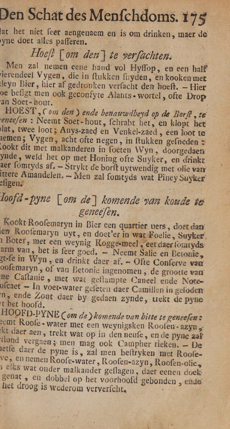 welde Tl at het niet feer aengenaem en is om drinken, maer de Den Schat des M yne doet alles pafferen. Ee | Hoef? Fom den] te verfachten. E Men zal nemen eene hand vol Hyfop, en een half ierendeel Vygen, die in ftukken {uyden, èn kooken met leyn Bier , hier af gedronken verfacht den hoeft. — Hier oe befigt men ook geconfyte Alants- wortel , ofte Drop an Soet-hout. en HOEST , Com den ) ende benanwdbeyd op de Borf? ‚te eneefen + Neemt Soet-hout, fehrabt het, en klopt het lat, twee loot; Anys-zaed en Venkelszded , een loot te aemen; Vygen, acht ofte negen, in ftukken gefneden &lt; OOkt dit met malkanderen in foeten Wyn, doorgedaen ynde, weld het op met Honing ofte Suyker, en drinkt aer lomtyds af, — Strykt de borft uytwendig met olie van: — ttere Amandelen. — Men zal fomtyds wat Piney vuyker fien? bon en doofd-pyne [om de] komende van koude ie | | geneefen, | Kookt Roofemaryn in Bier een quartier uers, doet dan et Roofemaryn uvt, en doet’er in war Foelie, Suyker’ 1 Boter, met een Weynig RKoggesmeel et daer fomryds- arm van, het is feer goed, — Neemt Salie en Betonie, 3t-fe in Wyn,en drinkt daer af. — Ofte Conferve van oofemaryn ; of van Betonie ingenomen ; de grootte van: ne Caltanie , met wat geflampte Caneel ende Note= Wlcaet — In voer-water geleten daer Camillen in geloden: Ms ende Zout daer by gedaen zynde, wekt de Pyne et hoofd. / HOOFD.PYNE Com de komende van bitte te geneefens emt Roofe water met een weynigsken Roofen- AZyR KE daer aen, trekt wat op in den neufe , en de Pyte zat llond vergaen 5 men mag ook Campher rieken. — De jetfe daer de pyne is, zal men beftryken met Roofe= ves EN nemen Roofeswater , Roofen-azyn, Roofen-olies ì Elks war onder malkander geflagen , daer eenen doek: seuat , en_dobbel op het voorhoofd gebonden , ende’ het droog is wederom ververfcht.