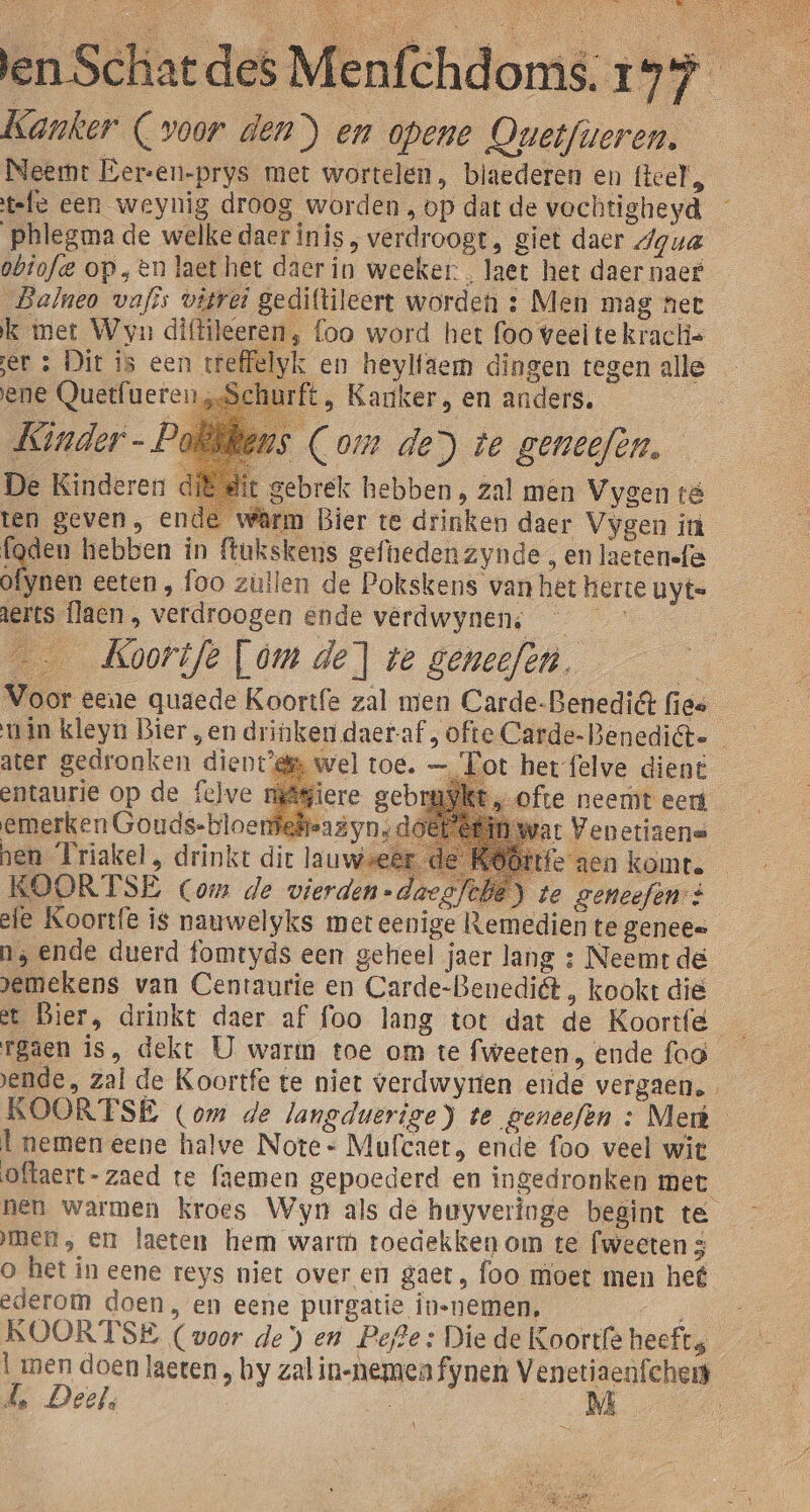 Kanker (voor den) en opene Quetfieren. Neemt Eer-en-prys met wortelen, biaederen en teel, tele een weynig droog worden , op dat de vochtigheyd obtofe op,en laet het daer in weeker: , laet het daer naef _Dalneo vafis vitrei gediltileert worden : Men mag net k met Wyn diftileeren, foo word het foo veel te kraclis ene Quetfuere Kinder -P ft, Kariker, en anders. s (Com de) te gemeefen, De Kinderen di eit gebrek hebben, zal men Vygen té ten geven, ende wârm Bier te drinken daer Vygen in fgden hebben in ftukskens gefheden zynde , en laeten-fë ofynen eeten, foo züllen de Pokskens van het herte uyte Aerts flaen , verdroogen ende vêrdwynens —_ __Koortfe [om de] te geneefen. Voor eene quaede Koortfe zal men Carde-BenediGt fies ater gedronken dient’ entaurie op de felve | emerken Gouds-bloerdefeaëyn;d hen Triakel, drinkt dit lauwseët fe aen komte KOORTSE (Com de vierden -daegfche) te zeneefen à efe Koortfe is nauwelyks met eenige Remedien te genees a; ende duerd fomtyds een geheel jaer lang : Neemt dé pemekens van Centaurie en Carde-Benediët , kookt dië „wel toe. — Fot het felve dient at Venetisene ende, zal de Koortfe te niet verdwyren ende vergaen. l nemen eene halve Note * Mufcaet ende foo veel wit mer, en laeten hem warm toedekkenom te (weeten 3 ederom doen, en eene purgatie innemen, KOORTSE (voor de) en Pefte: Die de Koortfe heefts Ll men doen laeten , by zal in-nemen fynen Veneti 5 Deel, _M \
