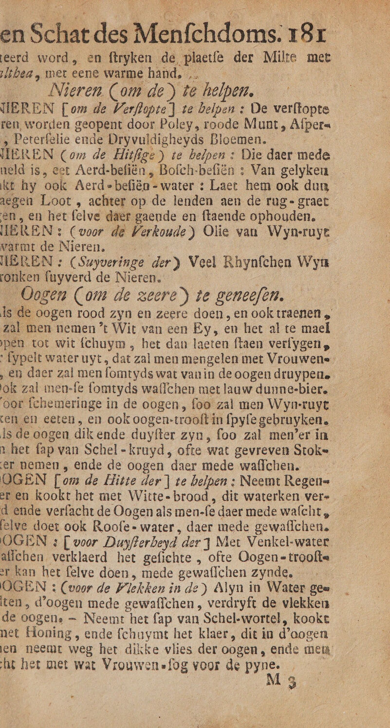 en Sch zat bles Mntehdors. oi eerd word, en firyken. de. „plactfè der Milte met lshea, met eene warme hand, … Nieren Com de) te helpen, EREN (om de Verflopte] te helpen : De verftopte ren, worden geopent door Poley, roode Munt, Afpera ‚ Pererfelie ende Dryvuldigheyds Bloemen. TE! REN Com de Hitfige) te helpen : Die daer mede neld is, eer Aerd-befiën, Bofch-befiën : Van gelyken _ kt hy ‘ook Aerd=befiën - water : Laet hem ook dun aegen Loot , achter op de lenden aen de rug-graet en, en het felve daer gaende en ftaende ophouden. HEREN : (voor de Verkoude ) Olie van Wyn-ruye warmt de Nieren. WEREN » (Suyveringe der} Veel Rhynfchen Wya ronken fuyverd de Nieren. 7 Ogen (om de zeere) te geneefen. e de oogen rood zyn en zeere doen,en ook traenen „ zal men nemen ’t Wit van een Ey, en het al te mael pen tot wit fchuym , het dan laeten ftaen verfygen, » fypelt water uyt dat zal men mengelen met Vrouwene ‚en daer zal men fomtyds wat van in de oogen druypere ok zal men-fe fomtyds waflchen met laaw dunne-bier. — ‘oor fchemeringe in de oogen, foo zal men Wyn-ruyt en en eeten , en ook oogen: rooftin fpyfe gebruyken. ls de oogen dikende duyfter zyn, foo zal men’er in het ap van Schel -kruyd, ofte wat gevreven Stoke er nemen , ende de oogen daer mede ‘wallchen. OGEN [om de Hitte der] te helpen : Neemt Regen= er en kookt het met Witte- brood , dit waterken vere d ende verfacht de Oogen als men- fe daer mede wafcht „ felwe doet ook Roofe- water, daer mede gewafichen. OGEN &amp; [ voor Duyfterbeyd. der J Met Venkel-water allehen verklaerd het gefichte „ ofte Oogen=troofte er kan het felve doen, mede gewaflchen zynde, OGEN : (voor de Plekken inde) Alyn in Water gen iten, d'oogen mede gewaffchen , verdryft de vlekken de oogen.” — Neemt het fap van Schel-wortel, kookt net Honing , ende fchuymt het klaer, dit in d'oogen en neemt weg het dikke vlies der oogen, ende mei ht het met wat Vrouwensfog voor de ne la